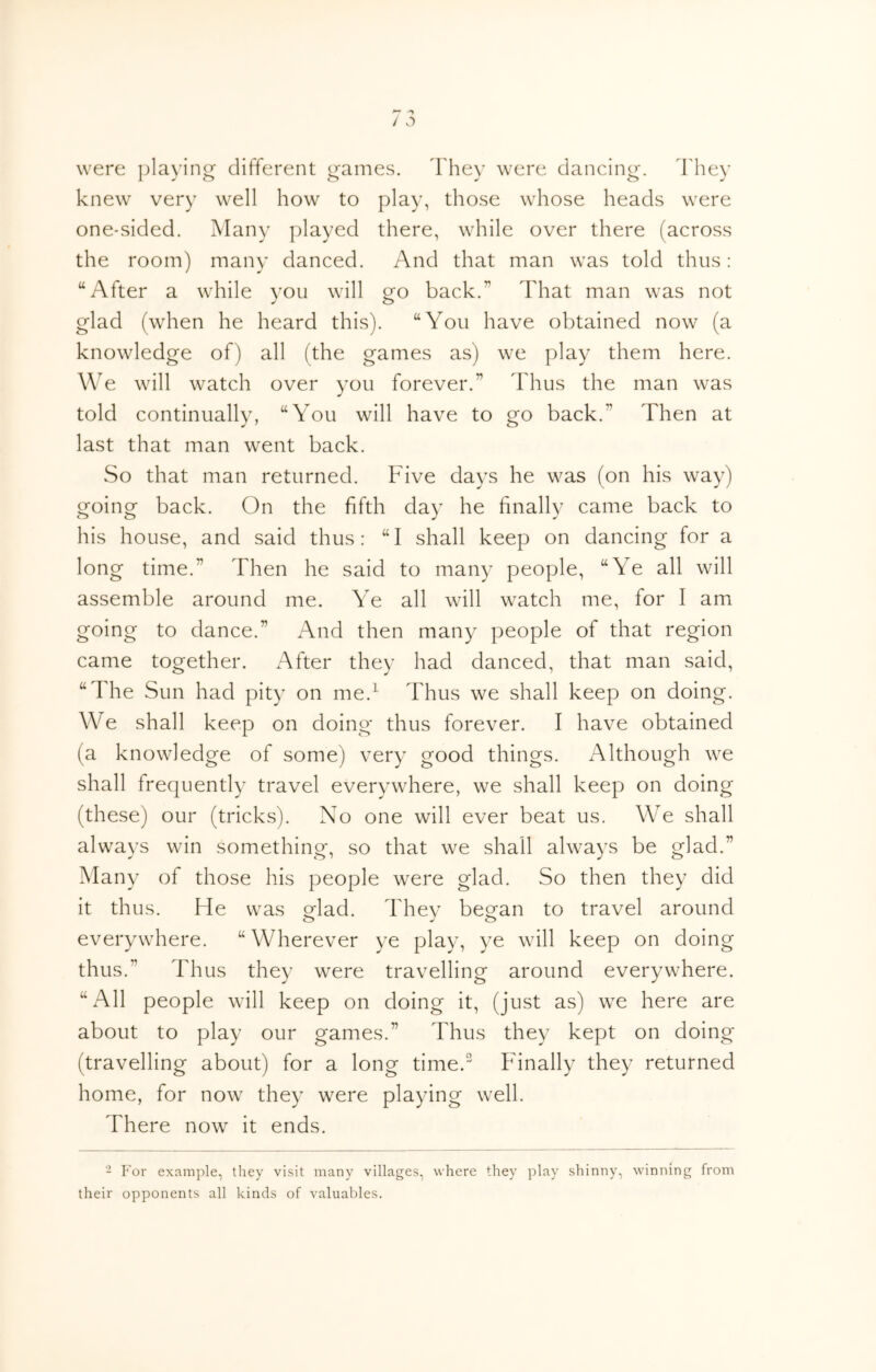 were playing different games. They were dancing, d'hey knew very well how to play, those whose heads were one-sided. Many played there, while over there (across the room) many danced. And that man was told thus: “After a while vou will ofo back.” That man was not glad (when he heard this). “You have obtained now (a knowledge of) all (the games as) we play them here. We will watch over you forever.” Thus the man was told continually, “You will have to go back.” Then at last that man went back. So that man returned. Five days he was (on his way) going back. On the fifth day he finally came back to his house, and said thus: “ I shall keep on dancing for a long time.” Then he said to many people, “Ye all will assemble around me. Ye all will watch me, for I am going to dance.” And then many people of that region came together. After they had danced, that man said, “The Sun had pity on me.^ Thus we shall keep on doing. We shall keep on doing thus forever. I have obtained (a knowledge of some) very good things. Although we shall frequently travel everywhere, we shall keep on doing (these) our (tricks). No one will ever beat us. We shall always win something, so that we shall always be glad.” Many of those his people were glad. So then they did it thus. He was Mad. Thev beo^an to travel around everywhere. “Wherever ye play, ye will keep on doing thus.” Thus they were travelling around everywhere. “All people will keep on doing it, (just as) we here are about to play our games.” Thus they kept on doing (travelling about) for a long time. Finally they returned home, for now they were playing well. There now it ends. - For example, they visit many villages, where they play shinny, winning from their opponents all kinds of valuables.