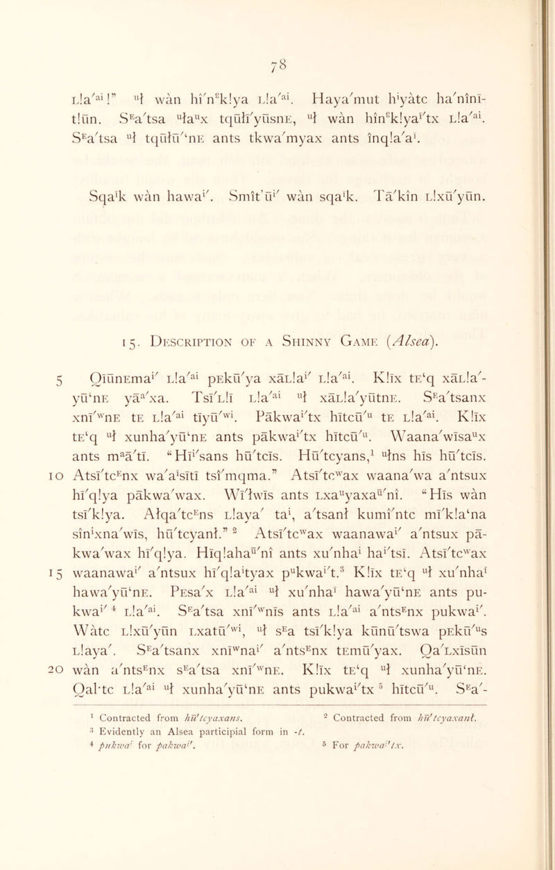 ^’1 wan hi'n^klya Haya^mut h'yatc ha^nini- tiun. S^a^tsa ^la^^x tqulkyusnE, wan hin^klya^^tx L!a^^\ S^^a^tsa H tqulrk^nE ants tkwa^myax ants inq!a^ak Sqa% wan hawa^k Smit’ui^ wan sqa’k. Ta^kin Eixu^yun. 15. Description of a Shinny Game {Alsea). 5 OiunEma^^ Lia^^^ pEku^ya xacla^^ L!a^‘^E K!lx tE‘q xacla^- yu‘nE ya^^xa. TskLli iJa^^^ xaLla^yutnE. S^^a'tsanx xnfwnE tE Lla^^^ tlyrk^E PakwaDx hitcik'^ tE Lla^^C K!lx tE‘q A xunha^yu‘nE ants pakw^a^^tx hltcu^^^ WaanaVlsa^^x ants m^a^ti. “Hp^sans hu^tds. Hu^tcyans/ ^Ins his hu^tcis. 10 Atsktdnx wa^a’sitl tsfmqma.” Atsktc^ax waana^wa aAtsux hkq!ya pakwaVax. WDwIs ants “His wan tskklya. Alqa^tdns Liaya tak a^tsanl kumiAtc ml'k!a‘na sin^xna^vls, hiktcyank” ” Atsktc'^^ax waanawa^^ a^ntsux pa- kwaVax hfqlya. Hiq!aha^^'ni ants xuhiha^ ha^^tsi. AtsPtd^'ax 15 waanawa^^ a^ntsux hkqlakyax p^kwa^^t.^ K!ix tE^q A xuAha^' hawa^yCknE. PEsaA L!a^^^ xu'nha^ hawa^yu‘nE ants pu- kwa^^ Lia^^E S'^a^tsa xnP'^nis ants cla^^^ aAts^nx pukwa^k Watc L!xu^yun Lxatu^'^k A s’^a tsi^klya kuniktswa pEkrP^^s Llayak S^a^tsanx xnl'^na^^ ahits^nx tEmpPyax. Oa^Lxisun 20 wan aAts^nx s^a^tsa xnP'^'nE. K!lx tE‘q xunha^yrPnE. Oahtc Lla^^^ A xunha^yu‘nE ants pukwaHx ^ hitcu^^E S*^a^- ^ Contracted from hu'icyaxa7is. ^ Contracted from Jin'tcyaxa?il. 8 Evidently an Alsea participial form in -f. 4 pukwa' for pakwa>'. ^ For pahiva'-'ix.