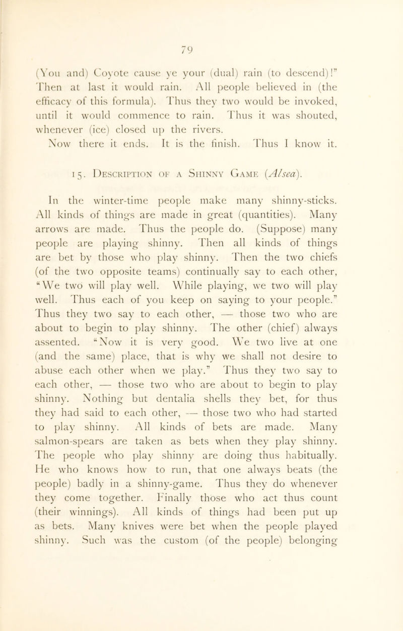 (You and) Coyote cause )’e your (dual) rain (to descend)!” d'lien at last it would rain. All people believed in (the efhcacy of this formula). Thus they two would be invoked, until it would commence to rain. Jdius it was shouted, whenever (ice) closed up the rivers. \ow there it ends. It is the finish, ddius 1 know it. 15. Description ok a Shinny Game [A/sea). In the winter-time people make many shinny-sticks. All kinds of things are made in great (quantities). Many arrows are made. Thus the people do. (Suppose) many people are playing shinny. Then all kinds of things are bet by those who play shinny. Then the two chiefs (of the two opposite teams) continually say to each other, “We two will play well. While playing, we two will play well. Thus each of you keep on saying to your people.” Thus they two say to each other, — those two who are about to begin to play shinny. The other (chief) always assented. “Now it is verv trood. We two live at one (and the same) place, that is why we shall not desire to abuse each other when we play.” Thus they two say to each other, — those two who are about to begin to play shinny. Nothing but dentalia shells they bet, for thus they had said to each other, — those two who had started to play shinny. All kinds of bets are made. Many salmon-spears are taken as bets when they play shinny. The people who play shinny are doing thus habitually. He who knows how to run, that one always beats (the people) badly in a shinny-game. Thus they do whenever they come together. Finally those who act thus count (their winnings). All kinds of things had been put up as bets. Many knives were bet when the people played shinny. Such was the custom (of the people) belonging