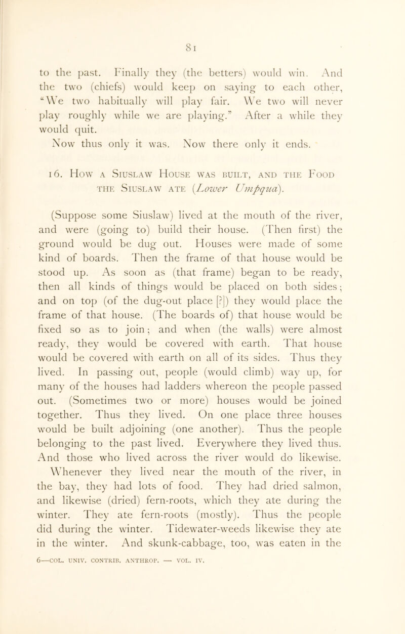 to the past, h'inally they (the betters) would win. And the two (chiefs) would keej) on saying to each other, “We two habitually will i)lay fair. WA two will never ]day roughly while we are ])laying.” After a while they would quit. Now thus only it was. Now there only it ends, 16. How A SiusLAW House was built, and the Food THE Stuslaw ate {Lozver Umpqttd). (Suppose some Siuslaw) lived at the mouth of the river, and were (going to) build their house. (Then first) the ground would be dug out. Houses were made of some kind of boards. Then the frame of that house would be stood up. As soon as (that frame) began to be ready, then all kinds of things would be placed on both sides; and on top (of the dug-out place [?]) they would place the frame of that house. (The boards of) that house would be fixed so as to join and when (the walls) were almost ready, they would be covered with earth. That house would be covered with earth on all of its sides. Thus they lived. In passing out, people (would climb) way up, for many of the houses had ladders whereon the people passed out. (Sometimes two or more) houses would be joined together. Thus they lived. On one place three houses would be built adjoining (one another). Thus the people belonging to the past lived. Everywhere they lived thus. And those who lived across the river would do likewise. Whenever they lived near the mouth of the river, in the bay, they had lots of food. They had dried salmon, and likewise (dried) fern-roots, which they ate during the winter. They ate fern-roots (mostly). Thus the people did during the winter. Tidewater-weeds likewise they ate in the winter. And skunk-cabbage, too, was eaten in the 6—COL. UNIV. CONTRIR. ANTHROP. — VOL. IV.