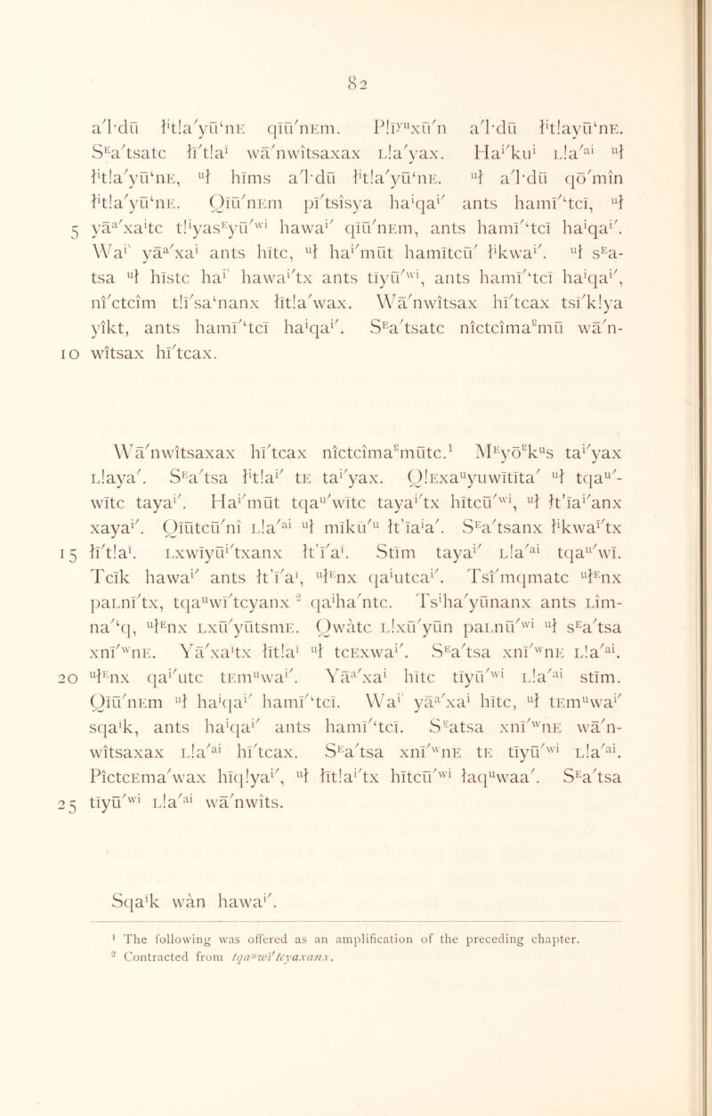 a^l'du ^tla^yCdnE qir/nEiii. ad’du PtlayidnE. S^adsatc lid!a^ wadiwitsaxax Lla^yax. Ha^'kii^ Eia^^^ Ptla^yrknE, ^d hims ad’du }'t!a^yu‘nE. ^d ad'dii qodiiin Ptla^yrdnE. OiidnEm pidsisya ha'qa^^ ants hamPdci, 5 ya^^^xa^tc tl^yas’^'yCd''’^ hawa‘^ qirdnEm, ants hamPdci ha^qa^d Wa^' ya^^xa^ ants hitc, ^d ha^diiut hamitcid i^kwa^d ^d s^a- tsa ^d histc ha^' hawa^dx ants tiyTk^'q ants hamk'tci hak|a^^, ni^ctcim tlksadianx litladvax. Wadiwitsax hidcax tskkiya yikt, ants hamkdci ha^qa^d S^adsatc nictcima^mu wa^n- lO witsax hidcax. Wadiwitsaxax hidcax nictcima^mutcd M^yo^k^s ta^^yax Llayad S^'adsa id!a^^ tE ta^^yax. OlExa^yuwitita^ ^d tqa^'- witc taya^d Haidnut tqa^^^wltc taya^dx hitcrk'''\ ^d hda^^anx xaya^d Olutcudii d mikik^^ d’la^ad S^adsanx kkwa^dx 15 kd!ad LxwIyLEdxanx k’kad Stim taya^^ nla^^^ tqa^^dvi. Tclk hawa^^ ants It’kay ^d^'^nx qaditca^d Tsfmqmatc paLnidx, tqa^^widcyanx ^ qadia^ntc. Tsdia^yunanx ants Lim- na^dp ^d^nx LxCkyutsmE. Owatc Lixrkyun paEark'^'i ^d s^adsa xaP'^^nE. Yadxadx kt!a^ ^d tcExwa^d S^adsa xiik'^^nE Lla^^d 20 ^d^aix qa^ditc tEm^'wa'd Ya^dxa^ kite tiyfk''''^ L!a‘^i stIm. OmdiEm ^d hadja^' hamkdci. VVa^' yaYxa^ hitc, ^d tEm^Hva^^ sqa^k, ants ha^qa^' ants haml^dci. S^^atsa xiik'^'iiE wYn- witsaxax nla^^^ hideax. S^^adsa xnknE tE tlyu'^'’^ nla^^E PictcEmaVax hlq!ya^^, ^d ht!a^dx hitefk'^^ laq^Hvaad S^adsa 25 tiyik'^'^ Lia^^^ waYwits. Sqa% wan hawa‘d ' The following was offered as an amplification of the preceding chapter.  Contracted from tqa’Hvl'tcyaxarix.
