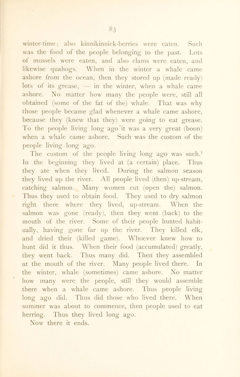 winter-time; also kinnikinnick-l^erries were eaten. Sucli was the food of the peo]jle belonging- to the past. Lots ot mussels were eaten, and also clams were eaten, and likewise (piahogs. XAdten in the winter a whale came ashore from the ocean, then they stored up (made ready) lots of its grease, — in the winter, when a whale came ashore. No matter how many the ])eople were, still all obtained (some of the fat of the) whale. That was why those people became glad whenever a whale came ashore, because they (knew that they) w^ere going to eat grease, d'o the people living long ago'it was a very great (boon) when a whale came ashore. Such was the custom of the ])eople living long ago. Idle custom of the people living long ago was such.^ In the beginning they lived at (a certain) place. Thus they ate wdien they lived. During the salmon season they lived up the river. All people lived (then) up-stream, catching salmon. Many women cut (open the) salmon. Thus they used to obtain food. They used to dry salmon right there where they lived, up-stream. When the salmon was gone (ready), then they went (back) to the mouth of the river. Some of their people hunted habit- ually, having gone far up the river. They killed elk, and dried their (killed game). Whoever knew how' to hunt did it thus. When their food (accumulated) greatly, they w^ent back. Thus many did. Then they assembled at the mouth of the river. Many people lived there. In the winter, whale (sometimes) came ashore. No matter how many were the people, still they would assemble there when a whale came ashore. Thus people living lonor aofo did. ddius did those who lived there. When o o summer was about to commence, then people used to eat herring. Thus they lived long ago. Now^ there it ends.