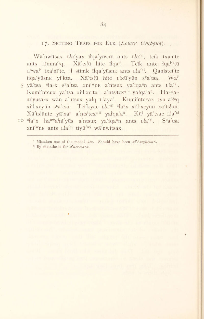 17. Setting Traps for Elk (^Lower Umpqua WTnwitsax Lla^yax ilqa^yOsnE ants Lia^^y tcik txaTtc ants Linina^‘q. XTtsIu hitc liqa^k Tcik ante }qa^^‘tu L°wa^^ txa'nktc, H stimk ikia^yusiiE ants nla^^^ Oanistcktc ilqa^yusnE yfkta. XTtslu kite iJxu^yun s^aksa. Wa^' 5 yTtsa ^^la^^x s^a^tsa xnk'^nE aTtsux ya^fqa^n ants L!a^^^ Kumfntcux yTtsa xfkxcitx ^ akitsTcx^^ ^ yalqaX^. Ha^^^a^- nkyusa^x wan aTtsux yak] iJayak KumiTte'^^ax txu a^kq xkkxcyun s^aksa. Tckkyac Lla^^^ ^la^^x xik'xcyun xTtsIun. Xaksiuntc yTxa^^ akitsTcx^ ^ yalqaX^E KfT yTtsac Lla^^* 10 ha^^'^a^nkyus aTtsux yakqa^^n ants Lla^^E S^aksa xnk^nE ants nla^^^ tiyik'^^ waTwitsax. 1 Mistaken use of the modal -Ux. Should have been xi'I'xcyutsinE. 2 By metathesis for a'ntsHca^‘x.