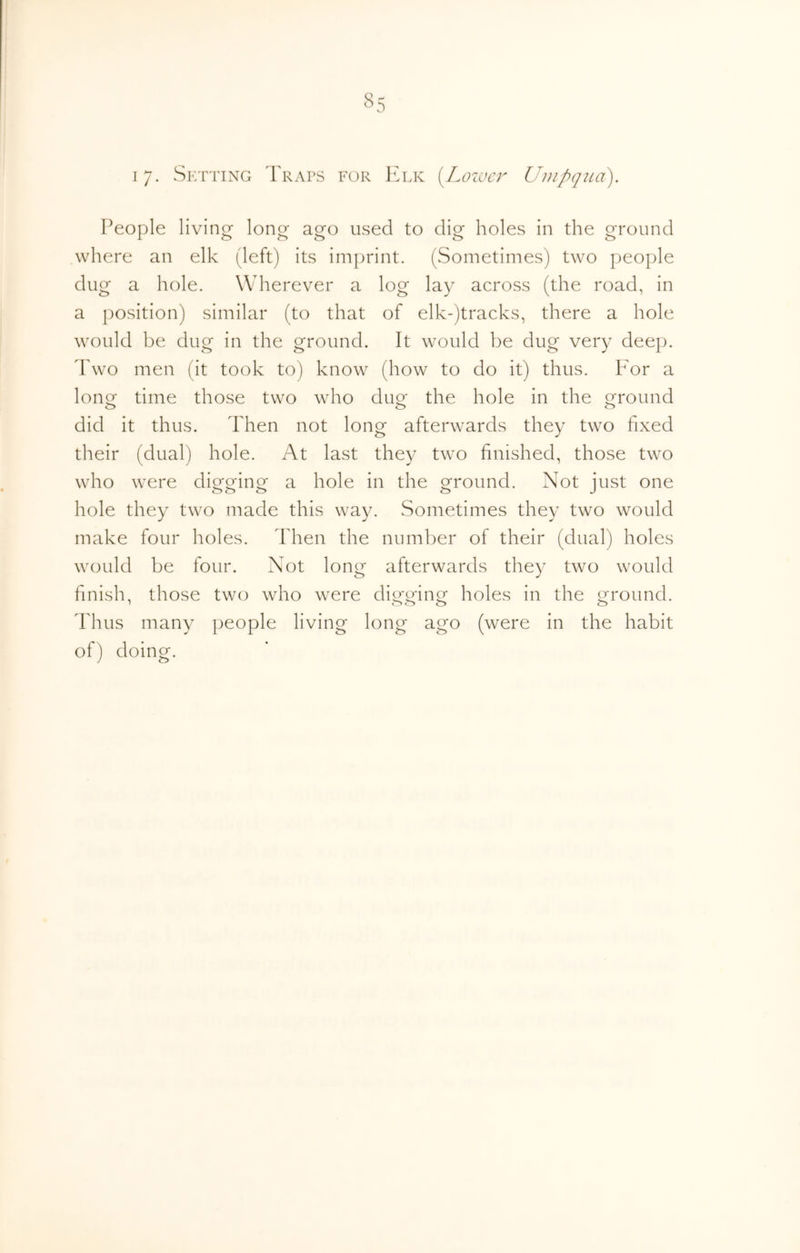 17- Setting Traps for Elk [Locuer Umpqua). People living- long ago used to dig holes in the ground where an elk (left) its imprint. (Sometimes) two people dug a hole. Wherever a log lay across (the road, in a position) similar (to that of elk-)tracks, there a hole would be dug in the ground. It would be dug very deep. Two men (It took to) know (how to do it) thus. Eor a long time those two who dug the hole in the ground did it thus. Then not long afterwards they two fixed their (dual) hole. At last they two finished, those two who were digging a hole in the ground. Not just one hole they two made this way. Sometimes they two would make four holes. Then the number of their (dual) holes would be four. Not long afterwards they two would finish, those two who were dio-o-in^ holes in the i^round. Thus many people living long ago (were in the habit of) doing.
