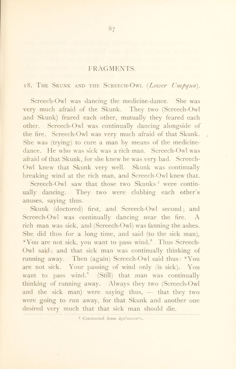 Il^AGMKX^rS. 18. 'Fhe Skunk and the Screecii-Owl [^Loiver Umpqua). Screech-Owl was dancing the medicine-dance. She was very much afraid of the Skunk. They two (Screech-Owl and Skunk) feared each other, mutually they feared each other. Screech-Owl was continuallv dancinof alono^side of the hre. Screech-Owl was very much afraid of that Skunk. She was (trying) to cure a man by means of the medicine- dance. He who was sick was a rich man. Screech-Owl was afraid of that Skunk, for she knew he was very bad. Screech- Owl knew that Skunk very well. Skunk was continually breaking wind at the rich man, and Screech-Owl knew that. Screech-Owl saw that those two Skunks  were contin- ually dancing. They two were clubbing each other’s anuses, saying thus. Skunk (doctored) first, and Screech-Owl second; and Screech-Owl was continually dancing near the fire. A rich man was sick, and (Screech-Owl) was fanning the ashes. She did thus for a long time, and said (to the sick man), “You are not sick, you want to pass wind.” Thus Screech- Owl said; and that sick man was continually thinking of running away. Then (again) Screech-Owl said thus: “You are not sick. Your passing of wind only (ds sick). You want to pass wind.” (Still) that man was continually thinking of running away. Always they two (Screech-Owl and the sick man) were saying thus, — that they two were going to run away, for that Skunk and another one desired very much that that sick man should die.