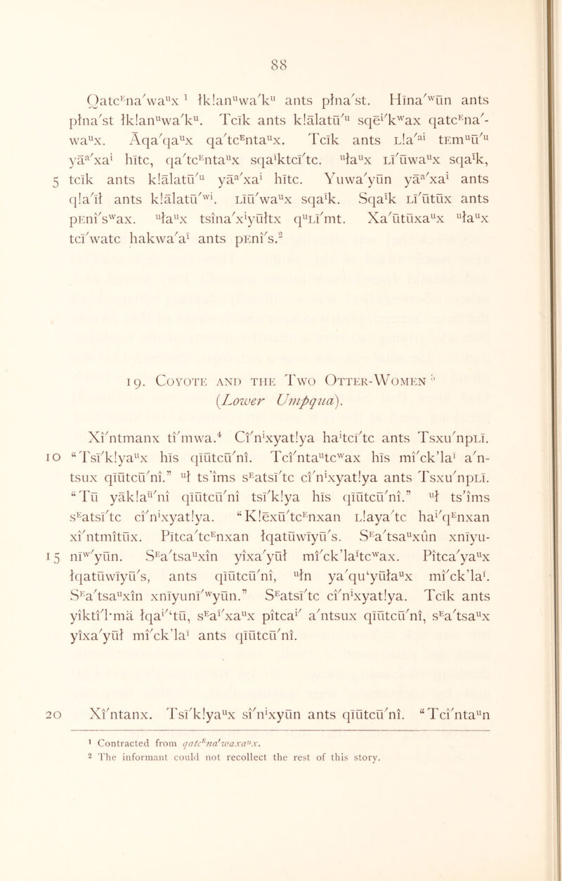 Oatc^'^na^wa^^x ^ Iklan^^wa^k^^ ants p?nakst. Hma^'^un ants phia^st ?k!an^^wa^k^. Tcik ants klalatu^^^ sqe^^k'^'ax qatc^iia^- wa^^x. Aqa^qa^^x qa^tc^nta^x. Tcik ants nla^^^ tEm^ik^^ ya^^Aa^ kite, qa^tc^nta^^x sqa^ktcftc. Lkuwa'^^x sqa^k, 5 tcik ants klalatik^ ya‘^Aa^ kite. Yuwa^yun ya^Aa^ ants q!akl ants klalatik'^^ Lirkwa^x sqa%. Sqa% LiAitux ants pimks^ax. ^^la^^x tsinaA^yultx q^^iYmt. XaAituxa^^x ^^la^x tekwate kakwaA^ ants pEnksk 19. Coyote and the Two Otter-Women ^ [Lower Umpqua). XiTtmanx ti'mwak Cfn^xyatiya ka^tekte ants TsxiknpLi. 10 “Tskklya^^x kis qiOtcuTi. TckntaHc'^ax kis miAk’la^ aT- tsux qiutcrkni.” ts’ims s^atskte ciTExyat!ya ants TsxuTpLi. “Tu yakla^^kii qiiitcikni tskk!ya kis qintcikni.” ts’ims s^atskte ckriXyatiya. “ KlexTtc^nxan nlaya'^tc ka^^q^nxan xkntmitux. Pitca^tc^nxan Iqatuwlyrks. S^Wtsa^^xiln xniyu- 15 ni^^yun. S^a^tsa^Yxin yixa^yul mkck’lakc'^ax. Pitca^ya^^x iqatuwiyiks, ants qintcikni, 4n ya'qikykka'^x mkck’lak S^^a^tsa^^xin xniyunk'^yun.” S^atskte ckn^xyatlya. Tcik ants yiktkkma iqa^^ku, s’^a^Xa^^x pitca^^ akitsux qintcikni, s^a^tsa^^x yixa^yik mkck’la^ ants qintcnkii. 20 XiTtanx. Tskklya^^x siki^xynn ants qintcikni. ‘‘Tci'nta^Hi 1 Contracted from qatc^na'waxa-Lx. 2 The informant could not recollect the rest of this story.