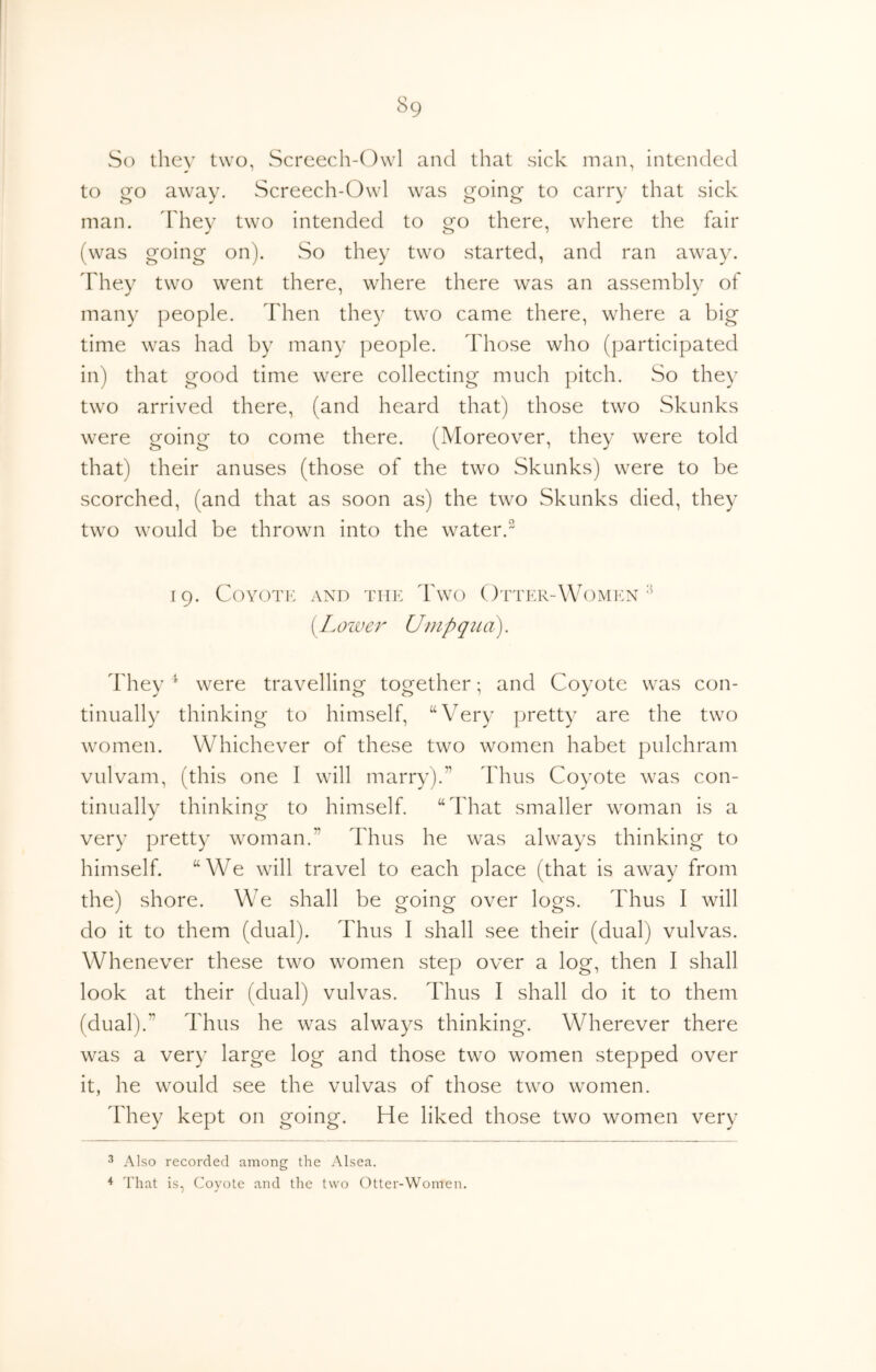 So they two, wScreech-Owl and that sick man, intended to go away. Screech-Owl was going to carry that sick man. ddiey two intended to go there, where the fair (was going on). So they two started, and ran away, ddiey two went there, where there was an assembly of many people, ddien they two came there, where a big time was had by many jieople. ddiose who (participated in) that good time were collecting much pitch. So they two arrived there, (and heard that) those two Skunks were going to come there. (Moreover, they were told that) their anuses (those of the two Skunks) were to be scorched, (and that as soon as) the two Skunks died, they two would be thrown into the water. [9. Coyote and the d'wo Otter-Women (Lower Umpqua). d'hey ^ were travelling together; and Coyote was con- tinually thinking to himself, “Very pretty are the two ivomen. Whichever of these two women habet pulchram vulvam, (this one I will marry).” ddius Coyote was con- tinually thinking to himself. “ddiat smaller woman is a very pretty woman.” Thus he was always thinking to himself. “We will travel to each place (that is away from the) shore. We shall be going over logs. Thus I will do it to them (dual). Thus I shall see their (dual) vulvas. Whenever these two women step over a log, then I shall look at their (dual) vulvas. dTus I shall do it to them (dual).” dTus he was always thinking. Wherever there was a very large log and those two women stepped over it, he would see the vulvas of those two women. dTey kept on going. He liked those two women very ^ Also recorded among the Alsea. ^ That is, Coyote and the two Otter-Women.
