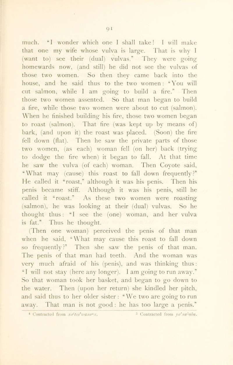 much. “I wonder which one I sliall take! I will make that one mv wife whose vulva is lar^e. Fhat is whv 1 (want to) see their (dual) vulvas.” Fhey were i^oini^ homewards now, (and still) he did not see the vulvas of those two women. So then they came back into the house, and he said thus to the two women: “You will cut salmon, while I am w'oinor to build a lire.” Then those two women assented. So that man began to build a hre, while those two women were about to cut (salmon). When he finished building his fire, those two women began to roast (salmon). That hre (was kept up by means of) bark, (and upon it) the roast was placed. (Soon) the hre fell down (hat). Then he saw the private parts of those two women, (as each) woman fell (on her) back (trying to dodge the hre when) it began to fall. At that time he saw the vulva (of each) woman. Then Coyote said, “ What may (cause) this roast to fall down frequently He called it “roast,” although it was his penis. Then his penis became stiff. Although it was his penis, still he called it “roast.” As these two women were roasting (salmon), he was looking at their (dual) vulvas. So he thought thus; “1 see the (one) woman, and her vulva is fat.” Thus he thought. <_> ('Then one woman) perceived the penis of that man when he said, “What may cause this roast to fall down so frequently?” Then she saw the penis of that man. d'he penis of that man had teeth. And the woman was very much afraid of his (penis), and was thinking thus: “I will not stay (here any longer). I am going to run away.” So that woman took her basket, and beo'an to oro down to I o o the water. Then (upon her return) she kindled her pitch, and said thus to her older sister : “We two are o^oins: to run o o away. That man is not good : he has too large a penis.” 4 Contracted from Xii'h'a''ic'axa'^x. Contracted from vii'xa~‘iihi.