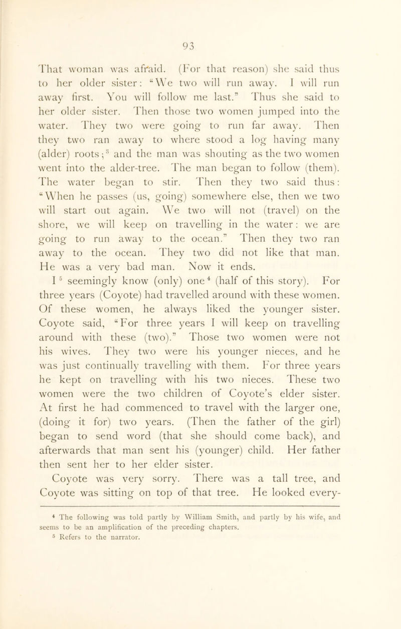 That woman was afraid, (l^'or that reason) she said thus to her older sister: “We two will run away. I will run away first. You will follow me last.” ddius she said to her older sister. Then those two women jumped into the water, d'hev two were oroino- to run far away. Then they two ran away to where stood a log having' many (alder) roots and the man was shouting as the two women went into the alder-tree, ddie man began to follow (them), ddie water becfan to stir. ddien they two said thus: “ W hen he passes (us, going) somewhere else, then we two will start out again. WT two will not (travel) on the shore, we will keep on travelling in the water: we are going to run away to the ocean.” Then they two ran away to the ocean. They two did not like that man. He was a very bad man. Now it ends. I ^ seemingly know (only) one^ (half of this story). For three years (Coyote) had travelled around with these women. Of these women, he always liked the younger sister. Coyote said, “For three years I will keep on travelling around with these (two).” Those two women were not his wives. They two were his younger nieces, and he was just continually travelling with them. For three years he kept on travelling with his two nieces. These two women were the two children of Coyote’s elder sister. At first he had commenced to travel with the larger one, (doing it for) two years. (Then the father of the girl) began to send word (that she should come back), and afterwards that man sent his (younger) child. Her father then sent her to her elder sister. Coyote was very sorry. There was a tall tree, and Coyote was sitting on top of that tree. He looked every- ^ The following was told partly by William Smith, and partly by his wife, and seems to be an amplification of the preceding chapters. 5 Refers to the narrator.