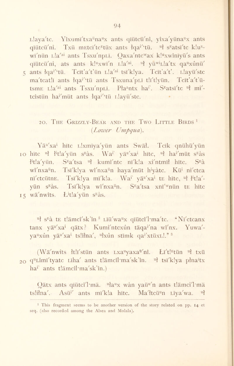 iJaya^c, Yixumi'txa^na^^x ants (jifitcuYi, yixa'yuna^^x ants qiutcC/ni. Txfi mEtci^tc^^ux ants iqa^'4u. ^4 s^'atsftc k!u^- wknun L!a^‘^^ ants Tsxu^ipLi. Oaxa4itc''^ax kl^xwiniyuY ants (|iritcrkni, ats ants ki'^'xwkn ^4 yn'^^Lla^x qa^^xunfk 5 ants lqa^^4ri. Tcit’a^t’un nla^^^ tskkiya. Tclt’a^tk iJayikstc ma4cat!i ants ?qa^'4ri ants Tsxuna^pLi t!kt!yun. Tcit’a^’u- tsniE Lla^^^ ants Tsxu4ipLi. Pia^^ntx ha'. S^atsi4c ^4 mi'- tcistun ha^4iiut ants iqa^^'tu iJayikstc. 2 0. The Grizzly-Bear and the Two Tittle Birds ^ 'Loiver Umpqua^ YaGxa^ hitc Llxmiya^yiin ants Swak Tcik qnuhu^yiin lo hitc ^4 kt!a\Tin s^as. \Ya^' va^Ya^ hitc, H ha^^mut s^as ktlaYnn. S’^a^sa ^4 kumfntc ni4c!a xiTtmit hitc. S^a Tskkiya wfnxa^^n hayaYiut h^yatc. Kih niYtca TsiTlya m!T!a. Wa^' ya^Ya^ tE hitc, ^4 Ptla^ TslY!ya wiYxa^^n. S^a4sa xnh'^nun tE hitc L^la^yun s^as. wiYxa^^n. nl ctcutnE yun s^as 15 wTnwits. H s^a tE t!amciYk’in  Lirhwa^^x qlutci'hmahc. ‘‘ tanx ya^Ya^ qatx ? Kumfntcxun taqa^hia wfnx. ya^xun ya^Ya^ tsiilna^, ^4xun stlmk qa^YtuxL!.” ^ Nhctcanx Yuwa^- (WYnwits Tlhstun ants Lxa^yaxa^Yi. Bht!^tun ^4 txu 20 q^Lirnktyatc Llha^ ants tIamcikmaYk’in. 4 tslY!ya p}na4x ha^' ants tIamcikmaYk’in.) Oatx ants qlutcil'ma. ^4a^^x wan yau^Y ants t!amci4'ma tslilnah AsCT^ ants mlY!a hitc. Ma4tcrT4i Liyahva. ^4 ’ This fragment seems to be another version of the story related on pp. 14 et seq. (also recorded among the Alsea and Molala).