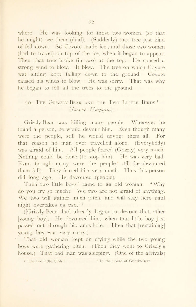 where. He was looking for those two women, (so that he might) see them (dual). (Suddenly) that tree just kind of fell down. So Coyote made ice; and those two women (had to travel) on top of the ice, when it began to appear. Then that tree broke (in twoj at the top. He caused a stronor wind to blow. It blew. I he tree on which Coyote o ^ wat sitting ke})t falling down to the ground. Coyote caused his winds to blow. He was sorry. Fhat was why he beofan to fell all the trees to the o^round. o o 20. bllK GrIZZLY-HkAR AND THE dCvO LtTTLK BiRDS ^ [Lozuer Umpqua). Grizzly-Bear was killing many people. Wherever he found a person, he would devour him. Even though many were the people, still he would devour them all. Bor that reason no man ever travelled alone. (Everybody) was afraid of him. All people feared (Grizzly) very much. Nothing could be done (to stop him). He was very bad. BAen though many were the people, still he devoured them (all). They feared him very much. Thus this person did long ago. He devoured (people). Then two little boys came to an old woman. “Why do you cry so much? We two are not afraid of anything. We two will gather much pitch, and will stay here until night overtakes us two.” ^ ([Grizzly-Bear] had already begun to devour that other lyoung boy|. He devoured him, when that little boy just passed out through his anus-hole. Then that [remaining] young boy was very sorry.) That old woman kept on crying while the two young boys were gathering pitch. (Then they went to Grizzly’s house.) That bad man was sleeping. (One of the arrivals) - The two little birds. In the house of Grizzly-Hear.