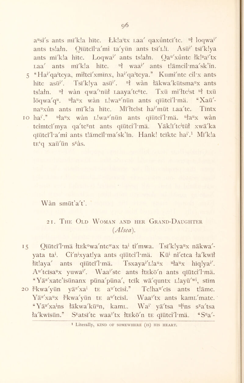 g6 ants nu1v!a hitc. Lkla^tx Laa^ qaxuntcftc. loqwa^^ ants tslaln. Olutcika^mi ta^yun ants tskLli. Asu^^ tskkiya ants mkk!a kite. Loqwa^^ ants ts!aln. Oa^^^xuntc Ikl^a^'tx Laa^ ants mkk!a hitc. waa^^ ants tlamcihma^sk’in. 5 “Ha^^qakeya, miltckxmlnx, ha^k}akcya.” Kumkntc cikx ants hitc asuik Tskk!ya asu^k wan lakwa^kutsma^x ants tslaln. wan qwa^^nih Laayahc’^tc. Txu mi%c^st txu loqwa^q^. ^^la^^x wan Llwa^^nun ants qlutckkma. ‘‘Xau^- na^xun ants mkk!a hitc. Mikteist ha^^mut Laa^tc. Tintx lo ha^'.” ^la^^x wan Llwa^^nun ants qiOtckkma. ^^fa^^x wan tcimtcfmya qaAc^nt ants qiutcik'ma. Yaklihc^tul xwYka qiutcfka^mi ants tIameikmaYk’in. Hank! teikte ha^'.^ Mkkla tE^q xarktin s^as. Wan smut’aAk 2 1. The Old Woman and her Grand-Daughter {Alsea). 15 Oiutcfkma ItEkowaTtc^'^ax ta^ tkmwa. Tskklya^x nakwa^- yata tak CknXyatiya ants qiutckkma. Kti^ nfetea HTwil htlaya^ ants qiutcfkma. Tsxaya^Tla^x ^la^x hiqlya^k A^heisa^x yuwa^k Waa^Yte ants tekoT ants qiutcik'ma. “ Ya^Xatchsunanx puna^puna^, teik wYquntx Llayu^’^q stim 20 kkwa^yun ya^Ya^ tE a^^^tcisi.” TcIha^Yis ants tiamc. Ya^Ya^x kkwa^yun tE a^^tcisi. WaaYx ants kamL^matc. “Ya^YaYs lakwaYiU^n, kamu. Wa^' yYtsa Tns s^a^'tsa HYwisun.” S^atskte waaYx takoY tE qiutckkma. “S^a^- * Literally, kind of somewhere (is) his heart.