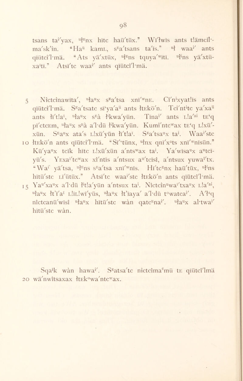 tsans ta^'^yax, hitc haU/tux.” Wi^lwis ants t!amcil'- ma^sk’in. “Ha^ kaniL, s^'Vtsans ta^is.” waa^^ ants qiutci'kma. “Ats ya^xtux, tquya^'''itl. ^’kns ya'xtO- xa’ti.” Atsktc waa^^ ants qiutcfkma. Tlna^^ ants L!a^^^ tE‘q Kumi'ntc^ax tE‘q lIxl/- S^aksa^x ta^ Waa^^stc 5 Nictcinawita^, s^^a^tsa xnk^iiE. Cfn^xyatlls ants qmtcklTna. S^aAsatc si^ya^a^^ ants hEko^n. Tci'ntkc ya^xa^ ants Iktiay ^^la^'x s^a kkwa^yun. pkctcEm, ^^la^^x s^a a^l’du kkwa^yun xun. S^a^^x ataA Llxu^yun IktiaE lo ItEkoki ants qiutckkma. “Sfdunx, ^inx qnkx^ts xm^^'^msun.” Krkya^^x tcik kite L!xu^xun akits^ax tak YaAvIsa^^x a^tci- yuA. YExa^dc^'^ax xiYtis aYtsux a^^kcisi, akitsux yuwa^dx. “Wa^' yYtsa, ^d^ais s^a^tsa xnk^ms. Hlkc^nx hauAux, A^ns hitrkstc Lkutux.” AtsiAc waa^Yte itEkoY ants qmtcfkma. Ya^^Ya^^x ad'du ktla^yun aYtsux taE Nictcin^wa^Axa^x nla^^y Aa^x k’ka^ LliLlwkyus, Aa^^x k’laya^ ad’du t°watca^k AYq nictcanYwIsi ^Ja^^x hituYtc wan qatc^na^k Ya^^x aktwa^^ hituYte wan. SqaY wan hawa^k S^atsaYc 20 wYnwitsaxax ItEk^waYtc^'^ax. nictcima^mii tE qiutcidma