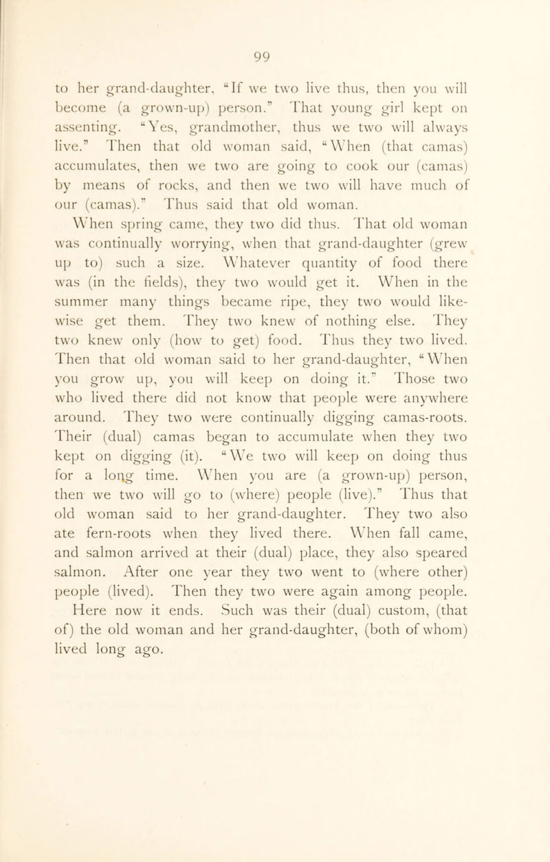 to her grand-daughter, “If we two live thus, then you will become (a grown-up) person.” dhat young girl kept on assenting. “Yes, grandmother, thus we two will always live.” Then that old woman said, “When (that camas) accumulates, then we two are going to cook our (camas) by means of rocks, and then we two will have much of our (camas).” Idius said that old woman. When spring came, they two did thus. That old woman was continually worrying, when that grand-daughter (grew u}j to) such a size. Whatever quantity of food there was (in the fields), they two would get it. When in the summer many things became ripe, they two would like- wise get them. They two knew of nothing else. They two knew only (how to get) food. Thus they two lived. Then that old woman said to her grand-daughter, “ When you grow up, you will keep on doing it.” Those two who lived there did not know that people were anywhere around. They two were continually digging camas-roots. Their (dual) camas began to accumulate when they two kept on digging (it). “ We two will keep on doing thus for a logg time. When you are (a grown-up) person, then we two will go to (where) people (live).” Thus that old woman said to her grand-daughter. They two also ate fern-roots when they lived there. When fall came, and salmon arrived at their (dual) place, they also speared salmon. After one year they two went to (where other) people (lived). Then they two were again among people. Here now it ends. .Such was their (dual) custom, (that of) the old woman and her grand-daughter, (both of whom) lived long ago.