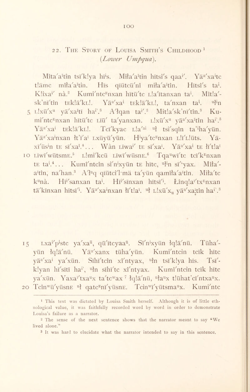 lOO 2 2. The Story of Louisa Smith’s Childhood^ [Lower Umpqtia). MitaTTn tsiT!ya hi's. Mila^a^tin hitsfs qaa^^ Ya^T^aTc t!amc milaVtin. His qiutcu^ni milaHTn. Hitsfs ta\ K!ixa^^ na.^ Kumi^ntc’^nxan hltu^tc L!aHanxan ta\ Mit!a^- sk’nHin tEklTlcLl. Ya^Ta^ tEkiaTu!, taYxan ta\ Tn 5 l!xuY^^ yYxaki ha^'S A^lqan ta^k” Mit!aTk’nktin.^ Ku- mkntc’^nxan hitiktc Liik ta^yanxan. l!xuY^' ya^Yakin ha^\^ \a^Ya^ tEklaTu!. Tckkyac ula^^^ A tsksqin ta’Ta^yun. Ya^^Ya^nxan L’ka^ Lxuyu^yun. H^yakc^nxan LliYluts. Ya- xkusTi tE siYa^.^’.. . Y^an Llwa^^ tE siYak Ya^Ya^ tE Ht!a^ lo LiwkwutsmE.^ LlmiYcu LiwkwusnE.^ Tqa^^wktc tciY^nxan tE ta\^. . . Kumf ntcin siY^xyun tE kite, Tn sk‘yax. Mila^ akin, naTan.^ ATq qiutcik’ma ta^yun qamilaYkin. Miiakc kna. HiYanxan ta\ HHsinxan hitsfi. Linqla^kx^nxan taYinxan hltsi^^ Ya^Ya^nxan hk!ak H lIxuY^ ya^Yakin ha^'.^ 15 Lxa^^pktc yaYa^, qukteyaa^. SfnYyun Iqlakiii. Tuhak yun Iqlakiii. Ya^Yanx tuha^yun. KumiYtcin tclk kite ya‘^Ya^ yaYun. Sikikcin xfntyax, ^kn tsiYiya kis. Tsk- k!yan kksitl ka^\ ^kn sikikc xfntyax. Kumikitcin tcik kite yaYun. YaxaHxakx takc^'axiqlYnu, ^ka^^x t!ukat’cfntxa^x. 20 Tcin^rfyusnE qatc^nfyusnE. Tcin'Yyutsma^’x. Kumfntc 1 This text was dictated by Louisa Smith herself. Although it is of little eth- nological value, it was faithfully recorded word by word in order to demonstrate Louisa’s failure as a narrator. The sense of the next sentence shows that the narrator meant to say “We lived alone.” 3 It was hard to elucidate what the narrator intended to say in this sentence.