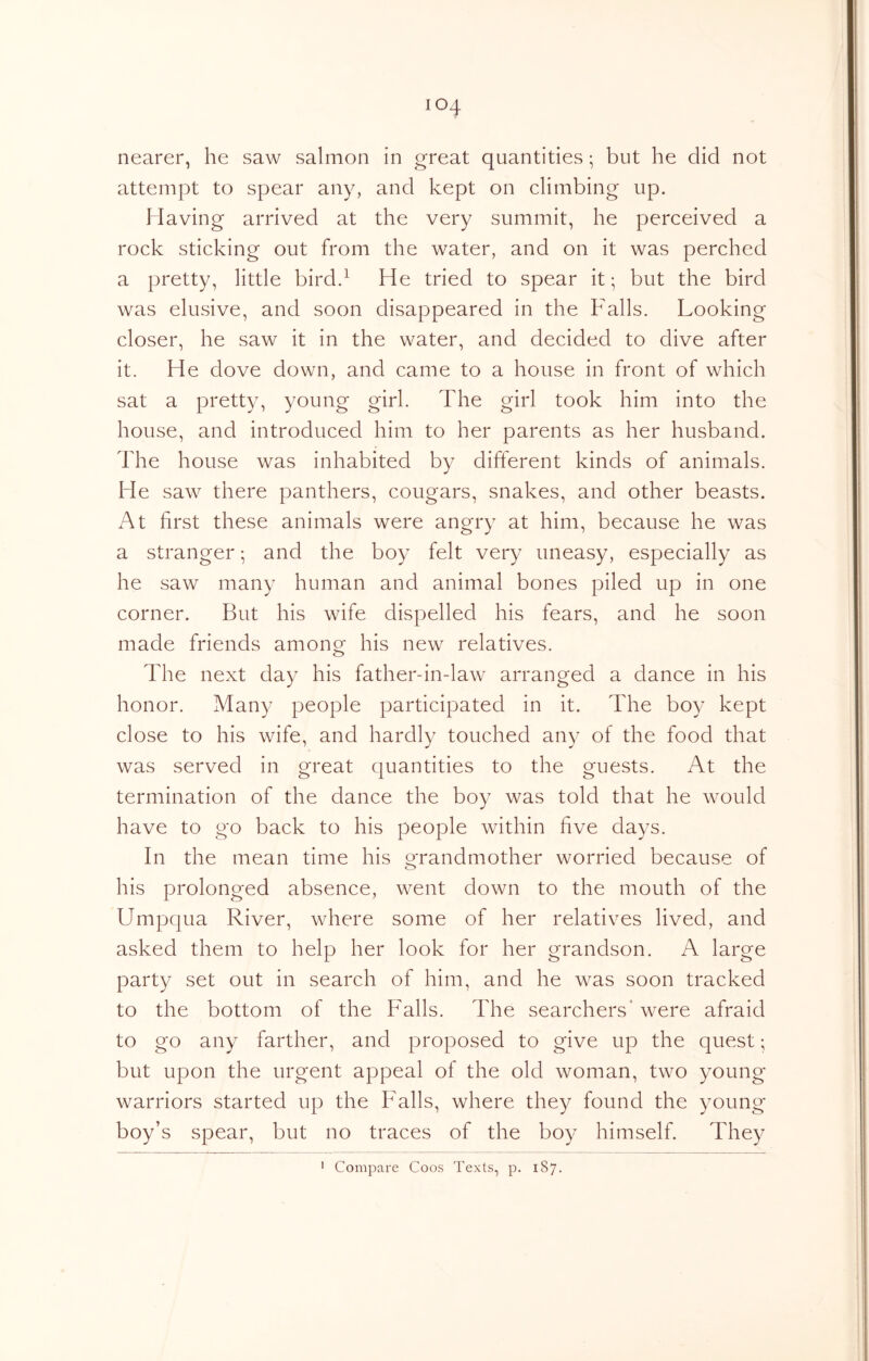 nearer, he saw salmon in great quantities; but he did not attempt to spear any, and kept on climbing up. Having arrived at the very summit, he perceived a rock sticking out from the water, and on it was perched a pretty, little bird.^ He tried to spear it; but the bird was elusive, and soon disappeared in the Falls. Looking closer, he saw it in the water, and decided to dive after it. He dove down, and came to a house in front of which sat a pretty, young girl. The girl took him into the house, and introduced him to her parents as her husband. The house was inhabited by different kinds of animals. He saw there panthers, cougars, snakes, and other beasts. At first these animals were angry at him, because he was a stranger; and the boy felt very uneasy, especially as he saw many human and animal bones piled up in one corner. But his wife dispelled his fears, and he soon made friends among his new relatives. The next day his father-in-law arranged a dance in his honor. Many people participated in it. The boy kept close to his wife, and hardly touched any of the food that was served in great quantities to the guests. At the termination of the dance the boy was told that he would have to go back to his people within five days. In the mean time his grandmother worried because of his prolonged absence, went down to the mouth of the Umpqua River, where some of her relatives lived, and asked them to help her look for her grandson. A large party set out in search of him, and he was soon tracked to the bottom of the Falls. The searchers* were afraid to go any farther, and proposed to give up the quest; but upon the urgent appeal of the old woman, two young warriors started up the Falls, where they found the young boy’s spear, but no traces of the boy himself. They ' Compare Coos Texts, p. 187.