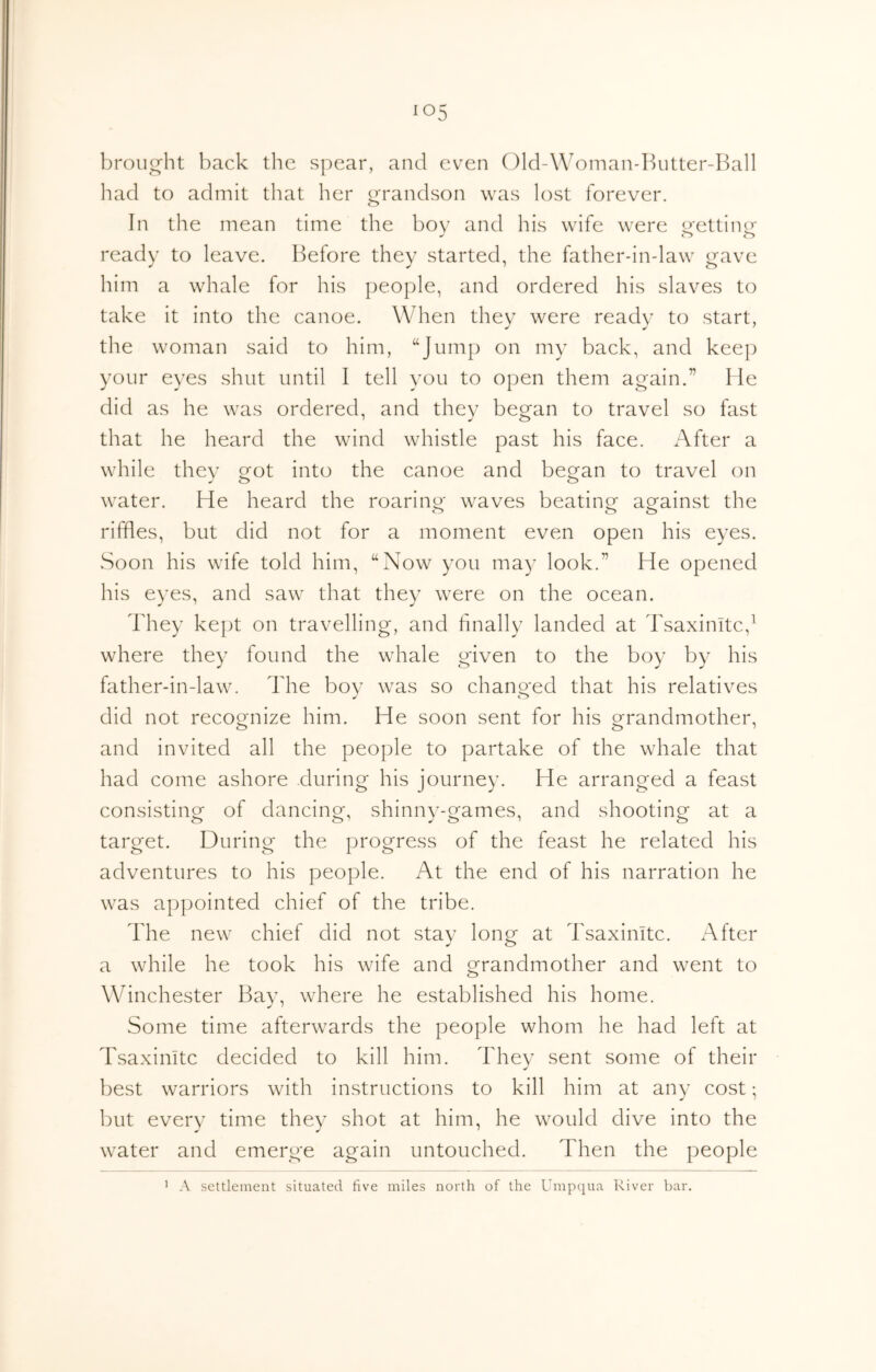 broiio-ht back the spear, and even Old-Woman-Butter-Ball had to admit that her i^randson was lost forever. In the mean time the bov and his wife were e^ettino- ready to leave. Before they started, the father-in-law gave him a whale for his people, and ordered his slaves to take it into the canoe. When they were ready to start, the woman said to him, “Jump on my back, and keej:) your eyes shut until I tell you to open them again.” He did as he was ordered, and they began to travel so fast that he heard the wind whistle past his face. After a while thev 2^ot into the canoe and began to travel on water. He heard the roaring waves beating against the riffles, but did not for a moment even open his eyes. Soon his wife told him, “Now you may look.” He opened his eyes, and saw that they were on the ocean. They kept on travelling, and hnally landed at Tsaxinitc,^ where they found the whale given to the boy by his father-in-law. The boy was so changed that his relatives did not recognize him. He soon sent for his grandmother, and invited all the people to partake of the whale that had come ashore during his journey. He arranged a feast consisting of dancing, shinnv-games, and shooting at a target. During the progress of the feast he related his adventures to his people. At the end of his narration he was appointed chief of the tribe. The new chief did not stay long at Tsaximte. After a while he took his wife and grandmother and went to Winchester Bay, where he established his home. Some time afterwards the people whom he had left at Tsaximte decided to kill him. Thev sent some of their best warriors with instructions to kill him at any cost; but every time they shot at him, he would dive into the water and emerge again untouched. Then the people A settlement situated five miles north of the Umpqua River bar.