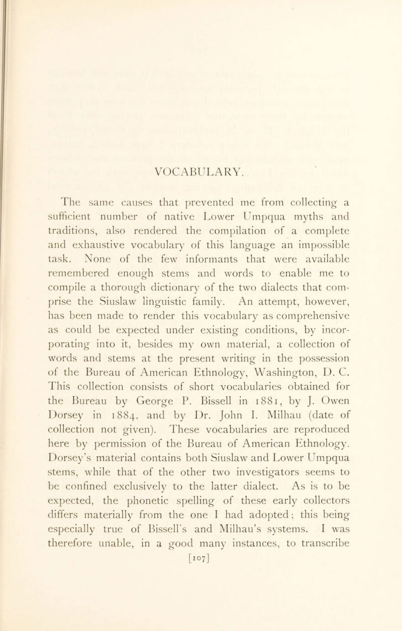 VOCABULARY. The same causes that prevented me from collecting a sufhcient number of native Lower Umpqua myths and traditions, also rendered the compilation of a complete and exhaustive vocabulary of this language an impossible task. None of the few informants that were available remembered enouOi stems and words to enable me to o compile a thorough dictionary of the two dialects that com- prise the Siuslaw linguistic family. An attempt, however, has been made to render this vocabulary as comprehensive as could be expected under existing conditions, by incor- porating into it, besides my own material, a collection of words and stems at the present writing in the possession of the Bureau of American Ethnology, Washington, D. C. This collection consists of short vocabularies obtained for the Bureau by George P. Bissell in i88i, by J. Owen Dorsey in 1884, and by Dr. John I. Milhau (date of collection not given). These vocabularies are reproduced here by permission of the Bureau of American Ethnology. Dorsey’s material contains both Siuslaw and Lower LImpqua stems, while that of the other two investigators seems to be confined exclusively to the latter dialect. As is to be expected, the phonetic spelling of these early collectors differs materially from the one I had adopted; this being especially true of Bissell’s and Milhau’s systems. I was therefore unable, in a good many instances, to transcribe [107]