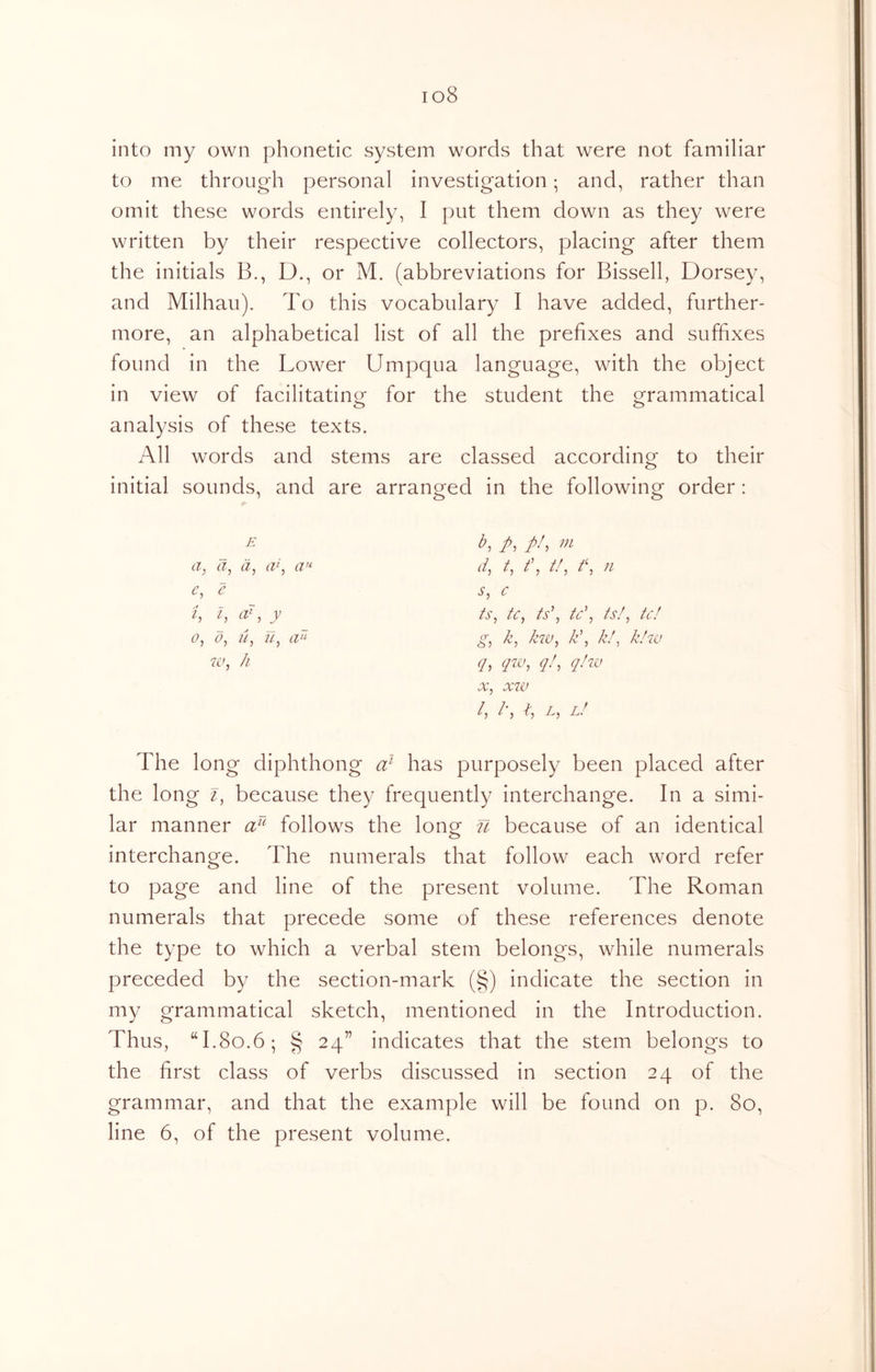 io8 into my own phonetic system words that were not familiar to me through personal investigation; and, rather than omit these words entirely, I put them down as they were written by their respective collectors, placing after them the initials B., D., or M. (abbreviations for Bissell, Dorsey, and Milhau). To this vocabulary I have added, further- more, an alphabetical list of all the prefixes and suffixes found in the Lower Umpqua language, with the object in view of facilitating for the student the grammatical analysis of these texts. All words and stems are classed according to their initial sounds, and are arranged in the following order: b, p, //, m d, t, //, n c ts, tc^ ts\ tc\ is!^ tc! g, k, kw^ k\ k!^ kizu q, qzv, ql, q/zu X, xzv /, /•, l! The long diphthong a} has purposely been placed after the long z, because they frequently interchange. In a simi- lar manner follows the long U because of an identical interchange. The numerals that follow each word refer to page and line of the present volume. The Roman numerals that precede some of these references denote the type to which a verbal stem belongs, while numerals preceded by the section-mark (§) indicate the section in my grammatical sketch, mentioned in the Introduction. Thus, “1.80.6; § 24” indicates that the stem belongs to the first class of verbs discussed in section 24 of the grammar, and that the example will be found on p. 80, line 6, of the present volume. E a, d, d, ak tv<- e, e t, i, ad, y 0, d, u, u, cz zv, Ji