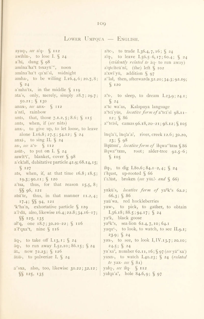 English. Lower Umpqua ayaq-, see a'c[- awlhin-, to lose 1. ^ 24 a'hl, (lung § (j)8 amina'ha''t tsxayu'', noon amina'hat qa’xi'si, midnight amha-, to be willing 1.16.4, 6; 20.7, 8 ; § 24 a'mha'tx, in the middle § 119 ata's. only, merely, simply 28.7; 29.7; 50.2 i; § 130 an ax-. sec anx- §112 a'nti. rainbow ants. that, those 7.1.2, 5; 8.6; § 115 ants. when, if {see nats) anx-. to give up, to let loose, to leave alone I.16.8; 27.5; 54.12 : § 24 anxL, to sing II. § 24 as-, see a''s- § 112 asut-, to put on 1. § 24 aswith', blanket, cover § 98 a'ck!ali, dubitative particle 42.9; 68.14,15; § 127 ^ ats, when, if, at that time 16.8; 18.5; 19.3; 90.11; § 120 a'tsa, thus, for that reason 15.5, 8; §§ 96, 121 atsi'tc, thus, in that manner 11.2,4; 17.4; §§ 94, 121 “k“ha'n, exhortative particle § 129 a'bdu, also, likewise 16.4; 22.8; 34.16-17; §§ 125.135 af’q, one 18.7 ; 30.20-22 ; § 116 a'bqxa“t, nine § 116 aq-, to take off 1.13,1; § 24 aq-, to run away 1.52.10 ; 86.15 ; § 24 an, now 72.23; § 126 aLu-, to pulverize I. § 24 a'fsxa, also, too, likewise 30.22; 32.12; 125,135 a'tc-, to trade 1.36.4,7,16; § 24 a'q-, to leave 1.56.5-6, 17 ; 60.4; § 24 {evidently related to ac;- to run awa)’) a'qtcitcu'ni, (the) left § 102 a'xwi'yu, addition § 97 a'dal, then, afterwards 32,20; 34.3; 92.19; § 120 a’‘s-, to sleep, to dream 1.23.9; 24.1; § 24 a'’tc wa'as, Kalapuya language a^tcl'yus, locative form of ddloddi 98.11- 12; § 86 a'tclsi, camas 96.18,20-21; 98.12; § 105 inqla'I, in(|!a'a', river, creek 12.6; 30.20, j 23; § 98 iiqutmi', locative form of iIqwa’‘'tEm § 86 iiqwa’^'tEin, root; alder-tree 92.5-6; § i°5 Ilq-, to dig 1.80.6; 84.1-2, 4; § 24 idqust, up-rooted § 66 I'nlust, broken {see yun!- arid § 66) yEku's, locative form of ya%“s 62.2; 66.3; §86 j yau'wa, red huckleberries yaw-, to pick, to gather, to obtain I.36.i8;88.5;94.i7; § 24 I ya‘k, black goose I ya%s, sea-lion 62.4, 7,10; 64.1 j yaqiP-, to look, to watch, to see II.9.1; I 23.9; § 24 j yax-, to see, to look I, IV.13.7 ; 20.10; 24-5; § 24 ya'xa“, number 62.ii,i6;§97 {see yV'xa') yaxn-, to watch 1.40.23; § 24 {^related I to yax- see § 81) j yahp, see ilq- § 112 I yalqa'a“, hole 84.6,9; § 97
