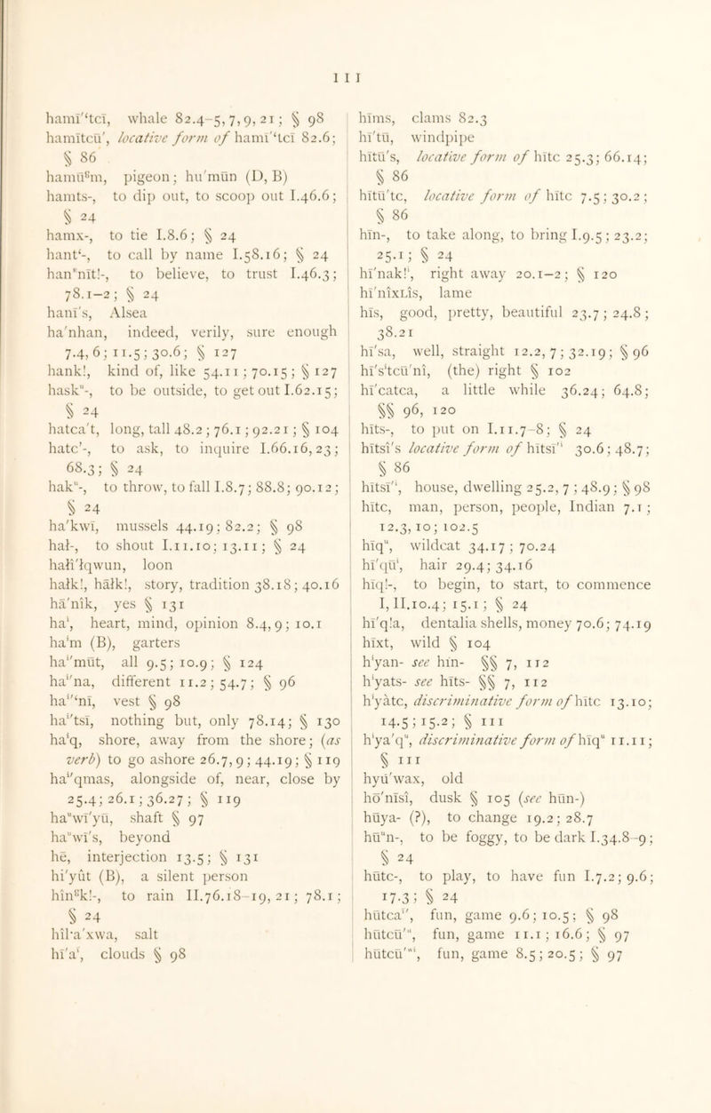 hami'^tci, whale 82.4-5,7,9,21; § 98 hamltcu', locative form ha mi'he! 82.6; ^86 ‘ hamu^'m, pigeon; hii'mun (D, B) hamts-, to (lip out, to scoop out 1.46.6; § 24 hamx-, to tie 1,8.6; § 24 hant‘-, to call by name 1.58.16; ^ 24 hanbiit!-, to believe, to trust 1.46.3; 78.1-2; § 24 haul's, Alsea ha'nhan, indeed, verily, sure enough j 7-4, 6; II.5; 30.6; ^ 127 hank!, kind of, like 54.11; 70.15; §127 hask-, to be outside, to get out 1.62.15; [ § ^4 hatca't, long, tall 48.2 ; 76.1; 92.21; § 104 hate’-, to ask, to inquire 1.66.16,23; 68.3; § 24 hak-, to throw, to fall 1.8.7; 88.8; 90.12; 24 ha'kwi, mussels 44.19; 82.2; § 98 hab, to shout I.i1.10; 13.11; § 24 hali'lqwun, loon halki, haik!, story, tradition 38.18; 40.16 ha'nik, yes § 131 ha\ heart, mind, opinion 8.4,9; ha’m (B), garters ha’'mut, all 9.5; 10.9; § 124 ha’'na, different ii.2;54.7; § 96 ha^'^ni, vest ^ 98 ha’dsi, nothing but, only 78.14; § 130 ha'q, shore, away from the shore; {as verb) to go ashore 26.7, 9; 44.19; §119 ha^'qmas, alongside of, near, close by 25-4; 26.1; 36.27; § 119 ha“wT'yu, shaft § 97 hawi's, beyond he, interjection 13.5; § 131 | hi'yut (B), a silent person i hin^k!-, to rain 11.76.18-19,21; 78.1; 1 § 24 i hiba'xwa, salt * ^ I hi'af clouds § 98 hims, clams 82.3 hl'tu, windpipe hitu's, locative form ofYntc 25.3; 66.14; § 86 hitu'tc, locative form c/hitc 7.5; 30.2; § 86 hin-, to take along, to bring 1.9.5; 23.2; 25-11 § 24 hl'nak!', right away 20.1-2; § 120 hi'nixLis, lame his, good, })retty, beautiful 23.7; 24.8; 38.21 hi'sa, well, straight 12.2, 7 ; 32.19; §96 hi'sdcu'ni, (the) right § 102 hi'catca, a little while 36.24; 64.8; §§ 96, 120 hits-, to put on 1.11.7-8; § 24 hitsi's locative form q/hltsl'‘ 30.6; 48.7; § 86 hitsi'‘, house, dwelling 25.2, 7 ; 48.9; § 98 hitc, man, person, people, Indian 7.1; 12.3,10; 102.5 hiq, wildcat 34.17; 70.24 hl'qif, hair 29.4; 34.16 hiq!-, to begin, to start, to commence 1,11.10.4; 15.1; § 24 hi'qla, dentalia shells, money 70.6; 74.19 hixt, wild § 104 h'yan- see hm- §§ 7, 112 Ibyats- see hits- §§ 7, 112 h'yatc, discriminative form of hitc 13.10; 14.51 15-21 § III h’ya'q', discriminative formof\\\<f ii.ii; § III hyii'wax, old ho'nisi, dusk § 105 [see him-) huya- (?), to change 19.2; 28.7 hu“n-, to be foggy, to be dark 1.34.8-9; § 24 hutc-, to play, to have fun 1.7.2; 9.6; 17-31 S 24 hutca'', fun, game 9.6; 10.5; § 98 hutCLi'“, fun, game ii.i;i6.6; ^ 97 hutcu'‘, fun, game 8.5; 20.5; § 97