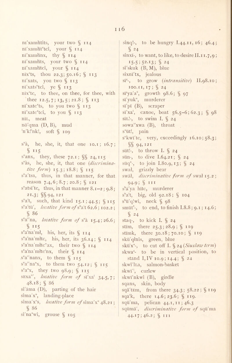 ni'xamllf'tci, your § 114 ni'xamilnx, thy § 114 nl'xamhts, your two § 114 in'xamlitci, your §114 nix^'ts, thou 22.3; 50.16; § 113 nl'xats, you two § 113 ui'xats'tci, ye § 113 nlx^'to, to thee, on thee, for thee, with 'thee 12.5,7; 13,5; 21.8; § 113 nl'xatc^ts, to you two § 113 m'xatc''tci, to you §113 niL, meat no'qma (D, B), mud hi'k!'nk!, soft § 109 s’^a, he, she, it, that one 10.t; 16.7; § ”5 s^'anx, they, these 72.1; §§ 24,115 s’^as, he, she, it, that one {discrivima- tive form) 15.3; 18.8; § 115 s^a'tsa, thus, in that manner, for that reason 7.4, 6; 8.7 ; 20.8 ; § 121 s'htsl'tc, thus, in that manner 8.1-2; 9.8; 21-3; §§ 94, 121 sn’t, such, that kind i5.i;44.5; §115 s'n’tu', locative form of’^^elX. 62.6; 102.2 ; § 86 sV'na, locative form of15.4; 26.6; §115 s’^a'na'mf, his, her, its § 114 sVna'mitc, his, her, its 36.14; § 114 s’'a’na'mltcax, their two § 114 sVna'mhc'nx, their §114 ..sV'nanx, to them § 115 sV'na'^x, to them two 54.12; § 115 s'n^x, they two 98.9; §115 SExa'*', locative form of si'xa' 34.5,7; 48.18; § 86 si'ama (D), parting of the hair sima'x'', landing-place sima'x”s, locative form (^/sima'x 48.21; _ § 86 si'nawi, grouse § 105 § 24 sinxi-, to want, to like, to desire II.11.7,9 1 i5-s;52-i3; § 24 si'skuk (B, M), blue sixnl'tx, jealous si‘-, to grow {intransitive) II.98.10; loo.ii, 17 ; § 24 sbya'a, growth 98.6; § 97 sl'yuk, murderer si'pi (B), scraper si'xa‘, canoe, boat 56.5-6162.3; § 98 sIl!-, to swim I. § 24 sowa''xwa (B), throat sut!, pain s^kwi'tc, very, exceedingly 16.10; 58.3; §§ 94,121 sut!-, to throw I. § 24 sun-, to dive 1.64.21; § 24 siiq'-, to join 1.80.9,13; § 24 swai, grizzly bear swab discriminative form ^7/swat 15.2; 94,9; § III s^'a'ya hitc, murderer s''ah, big, old 92.18; § 104 s''u'q!wi, neck § 98 smut’-, to end, to finish 1.8.8; 9.1; 14.6; § 24 staq-, to kick I. § 24 stim, there 25.3; 28.9; § 119 stimk, there 30.18; 70.10; § 1T9 sku'(]tnis, green, blue skfi’x'^-, to cut off I. § 24 [Sinslain term) skwa‘- to be in vertical position, to stand I,IV 10.9; 14.4; § 24 skwi'lLa, salmon-basket skwi'‘, curlew skwi'nkwi (B), girdle sqans, skin, body sqa’tEin, from there 34.3; 58.22; §119 sqa’k, there 14.6; 23.6; § 119. squhna, pelican 44.1, ii; 46.3 squma', discriminative form of squhna 44.17; 46.2; § III