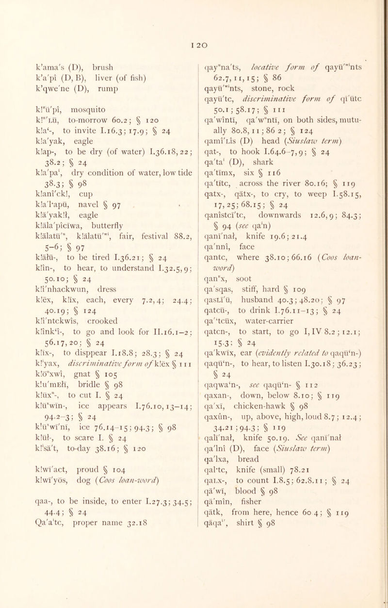 k’ama's (D), brush k’a'pi (D, B), liver (of fish) k’qwe'ne (D), rump klTi'pi, mosquito kl'^Lu, to-morrow 60.2; § 120 k!a‘-, to invite 1.16.3; 17.9; § 24 k!a'yak, eagle k!ap-, to be dry (of water) 1.36.18,22; 38.2; § 24 k!a'pa‘, dry condition of water, low tide 38-3; § 98 klani'ck!, cup kla'kapu, navel § 97 k!a'yak!l, eagle klala'piciwa, butterfly klalatu', klalatu'*, fair, festival 88.2, 5-6; § 97 k!alu-, to be tired L36.21; § 24 k!in-, to hear, to understand 1.32.5,9; 50.10; § 24 klihihackwun, dress k!ex, k!lx, each, every 7.2,4; 24.4; 40.19; § 124 kli'ntckwis, crooked k!ink‘i-, to go and look for II.16.1-2: 56.17,20; § 24 k!ix-, to disppear 1.18.8; 28.3; § 24 k!'yax, discriminative form ofklQx § 111 k!o”xwi, gnat § 105 Idii'mEh, bridle § 98 k!ux-, to cut I. § 24 kIrflwTn-, ice appears 1.76.10,13-14; 94-2-3; § 24 k’lTwi'nT, ice 76.14-15 ; 94.3 ; § 98 k!ul-, to scare 1. § 24 kl’sa't, to-day 38.16; § 120 klwflact, proud § 104 klwl'yos, dog {Coos loan-word) qaa-, to be inside, to enter 1.27.3; 34.5; 44.4; § 24 Qa'a’tc, proper name 32.18 pay^nads, locative form of qayu'^^nts ^2.7,II,IS] § 86 qayu''’nts, stone, rock qayu'tc, discrinimative form of qi'utc 50.1; 58.17; § i:i qa'winti, qa'w“ntl, on both sides, mutu- ally 80.8, II; 86 2; § 124 qami'us (D) head {Siuslaiv term) qat-, to hook 1.64.6-7,9; § 24 qa'ta' (D), shark qa'timx, six § 116 qa'titc, across the river 80.16; § 119 qatx-, qatx-, to cry, to weep 1.58.15, 17, 25; 68.15; § 24 qanistcl'tc, downwards 12.6,9; 84.3; § 94 {see qahi) qani'nal, knife 19.6; 21.4 qa'nni, face qantc, where 38.10; 66.16 {Coos loan- word) qaii'^x, soot qa'sqas, stiff, hard § 109 qasLi'ti, husband 40.3; 48.20; § 97 qatcu-, to drink 1.76.11-13; § 24 qa'dcux, water-carrier qatcn-, to start, to go I, IV 8.2 ; 12.i; iS'3; § 24 qa'kwix, ear {evidently related to qaquhi-) qaquhi-, to hear, to listen 1.30.18; 36.23; § 24 qaqwa‘n-, see qaqifln- § 112 qaxan-, down, below 8.10; § 119 qa'xi, chicken-hawk § 98 qaxun-, up, above, high, loud 8.7; 12.4; 34.2i;94.3; § 119 qali'nal, knife 50.19. See qanfnal qadni (D), face {Siuslaw term) qadxa, bread qaktc, knife (small) 78.21 qaLx-, to count I.8.5; 62.8.11; § 24 qa'wT, blood § 98 qa'min, fisher qatk, from here, hence 604; § 119 qaqa‘', shirt § 98