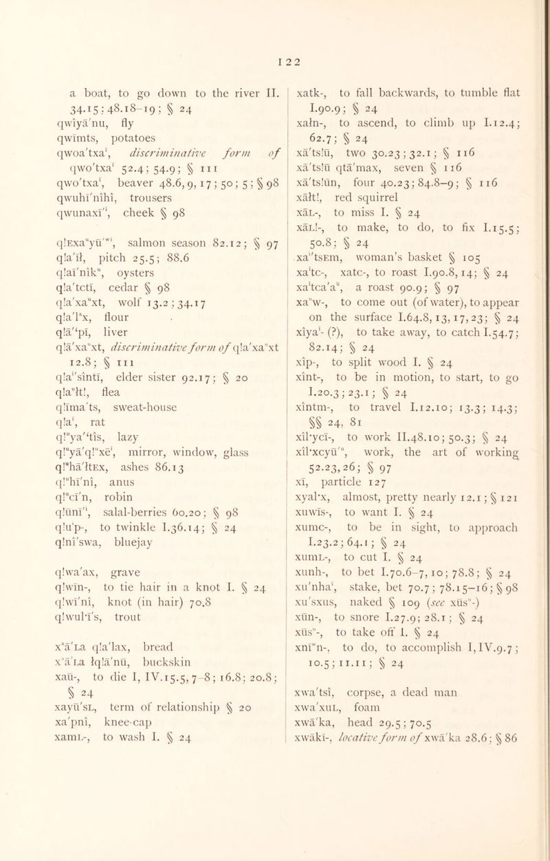 a boat, to go down to the river II. 34.15:48.18-19; § 24 qwiya'nu, fly qwTmts, potatoes qwoa'txa', discriviinativc form of qwo'txa* 52.4; 54.9; § III qwo'txa\ beaver 48,6, 9, 17 ; 50; 5 ; § 98 qwuhi'nihi, trousers qwunaxf', cheek § 98 q!Exayu'‘, salmon season 82.12; § 97 q!a'il, pitch 25.5; 88.6 q!ai'nik“, oysters q.'a'tcti, cedar § 98 q!a'xaxt, wolf 13.2; 34.17 q!a'Px, flour q!a'‘pi, liver q!a'xa''xt, discriminativer>/'q!a'xa’'xt 12.8; § Til q!a''sintl, elder sister 92.17; § 20 q!a“lt!, flea qhma'ts, sweat-house q!a‘, rat ql^ya'dis, lazy q!“ya'q!“xe’, mirror, window, glass q!ha'ltEx, ashes 86.13 q!“hi'ni, anus ql^cbn, robin q.'unb', salal-berries 60.20; § 98 q!u'p-, to twinkle 1.36.14; § 24 qini'swa, bluejay q.bva'ax, grave q!wm-, to tie hair in a knot I. § 24 qlwi'ni, knot (in hair) 70.8 qlwubl's, trout x'a'na q!a'lax, bread xa'La Iqiahiu, buckskin xau-, to die I, IV. 15.5, 7-8; 16.8; 20.8; § 24 xayu'sL, term of relationship § 20 xa'pni, knee-cap xamL-, to wash I. § 24 xatk-, to fall backwards, to tumble flat 1.90.9; § 24 xaln-, to ascend, to climb up 1.12.4; 62.7; § 24 xa'tslu, two 30.23; 32.1; § 116 xa'tslu qta'max, seven § 116 xadsliln, four 40.23; 84.8-9; § 116 xalt!, red squirrel xaL-, to miss I. § 24 xan!-, to make, to do, to fix 1.15.5; 50-8; § 24 xa''tsEm, woman’s basket § 105 xa’tc-, xatc-, to roast 1.90.8,14; § 24 xakca'a, a roast 90.9; § 97 xa''w-, to come out (of water), to appear on the surface 1.64.8,13,17,23; § 24 xiya'-(?), to take away, to catch 1.54.7; 82.14; § 24 xip-, to split wood I. § 24 xint-, to be in motion, to start, to go 1.20.3; 23.1; § 24 xintm-, to travel 1.12.10; 13.3; 14.3; §§ 24, 81 xibyci-, to work II.48.10; 50.3; § 24 xibxcyu', work, the art of working 52.23,26; § 97 xl, particle 127 xyal'x, almost, pretty nearly 12.1; § 121 xuwls-, to want I. § 24 xumc-, to be in sight, to approach 1.23.2; 64.1; § 24 xuniL-, to cut I. § 24 xunh-, to bet I.70.6-7,10; 78.8; § 24 xu'nha', .stake, bet 70.7; 78.15-16; §98 xLi'sxLis, naked § 109 {sec xus-) xun-, to snore 1.27.9; 28.1; § 24 xus-, to take oft' I. § 24 xnr’n-, to do, to accomplish I, IV.9.7; 10.5; II.ii; § 24 xwa'tsi, corpse, a dead man xwa'xuL, foam xwa'ka, head 29.5; 70.5 xwakl-, locative form ^7/xwa'ka 28.6; § 86