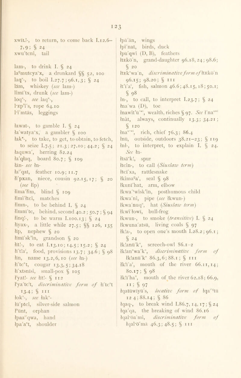 I xwTl!-, to return, to come back 1.12.6- 7,9; ^ 24 xwu'tcni, tail lam-, to drink I. § 24 la‘'mutcyax, a drunkard 52, 100 laq-, to boil 1.27,7 ; 96.1,3 ; ^ 24 lam, whiskey (see lam-) limi'tx, drunk (see lam-) loq-. see lac]-, I'Ep’i's, rope 64.10 I’i'mtas, leggings lawat-, to gamble I. § 24 l'a'watya''x,' a gambler § 100 lak''-, to take, to get, to obtain, to fetch, to seize 1.7.5; 21.3 ; 27. lo ; 44.2 ; § 24 laquwa', herring 82.24 la'qkaq, board 80.7; § 109 ian- see hi- ki'^qat, feather 10.9; ii.7 li'pxan, niece, cousin 92.15,17; 20 (see hp) hmadim, blind § 109 hmidtei, matches hmn-, to be behind I. § 24 hmnl'tc, behind, second 40.2 ; 50.7 ; 5^ 94 linq!-, to be warm I.too. 13; ^ 24 byax-, a little while 27.5; 126, 135 lip, nephew § 20 hmi'sk’in, grandson § 20 ht!-, to eat 1.13.10; 14.5 ; 15.2 ; § 24 h't!a‘, food, ])rovisions 13.7; 34.6; § 98 hn, name 13.2,6,10 (see hi-) h'tc^d, cougar 13.3, 5; 34.18 h'xtsnisi, small-pox ^ 105 kyat!- see lit!- 5^ 112 1‘ya'tc’t, dise7'iminative for}ii of Iftc't 13-41 § III lok-, see iak- lu'ptci, silver-side salmon bunt, orjihan lpaa’'q\va, hand - j l])a'an, wings Ipi'nat, birds, duck ; Ipu'qwi (I), b), feathers ItEko'n, grand-daughter 96.18, 24; 98.6; 5 20 : ItEk^wa'ii, diseriminative form c/ltEko'n 96.15; 98.20; § III It’i'a', fish, salmon 46.6; 48.15, 18; 50.1; 5 98 In-, to call, to interpret 1.23.7; § 24 j ina'wa (D), toe InawitTi''*, wealth, riches § 97. See l'na“'‘ Inat, always, continually 13.3; 34.21; § 120 ina’‘, rich, chief 76.3; 86.4 Inu, outside, outdoors 38.21-23; §119 , Inl-, to interpret, to explain I. § 24. : See In- I ' Itsa^ki, spur I Itcin-, to call (Siuslaw term) Itcl'xa, rattlesnake I lkima%\ seal § 98 i Ikuni'hat, arm, elbow I Ikwa'dvisk’in, posthumous child : Ikwa'ni, pipe (see tkwun-) Ikwa'niKi, hat (Siuslazv term) Ikwi'lowT, bull-frog Ikwun-, to smoke (transitive) I. ^ 24 IkwLina'atsu, living coals § 97 ; lk!a-, to open one’s mouth 1.28.2; 96.1; § 24 i tklanu'k'’, screech-owl 86.1-2 Ikian^wa'k, discriminative fomn of lk!anu'k“ 86.3,6; 88.1; § iii lk!l'a‘, mouth of the river 66.11,14; 80.17; § 98 ! Ikil'ha, mouth of the river 62.18; 66.9, I II1 § 97 Iqatuwiyu's, locative form of tqa‘'hu 124; 88.14; § 86 Iqaq-, to break wind 1.86.7, 14, 17; ^ 24 Iqa'qa, the breaking of wind 86.16 hial'oa'mi, diseriminative form of