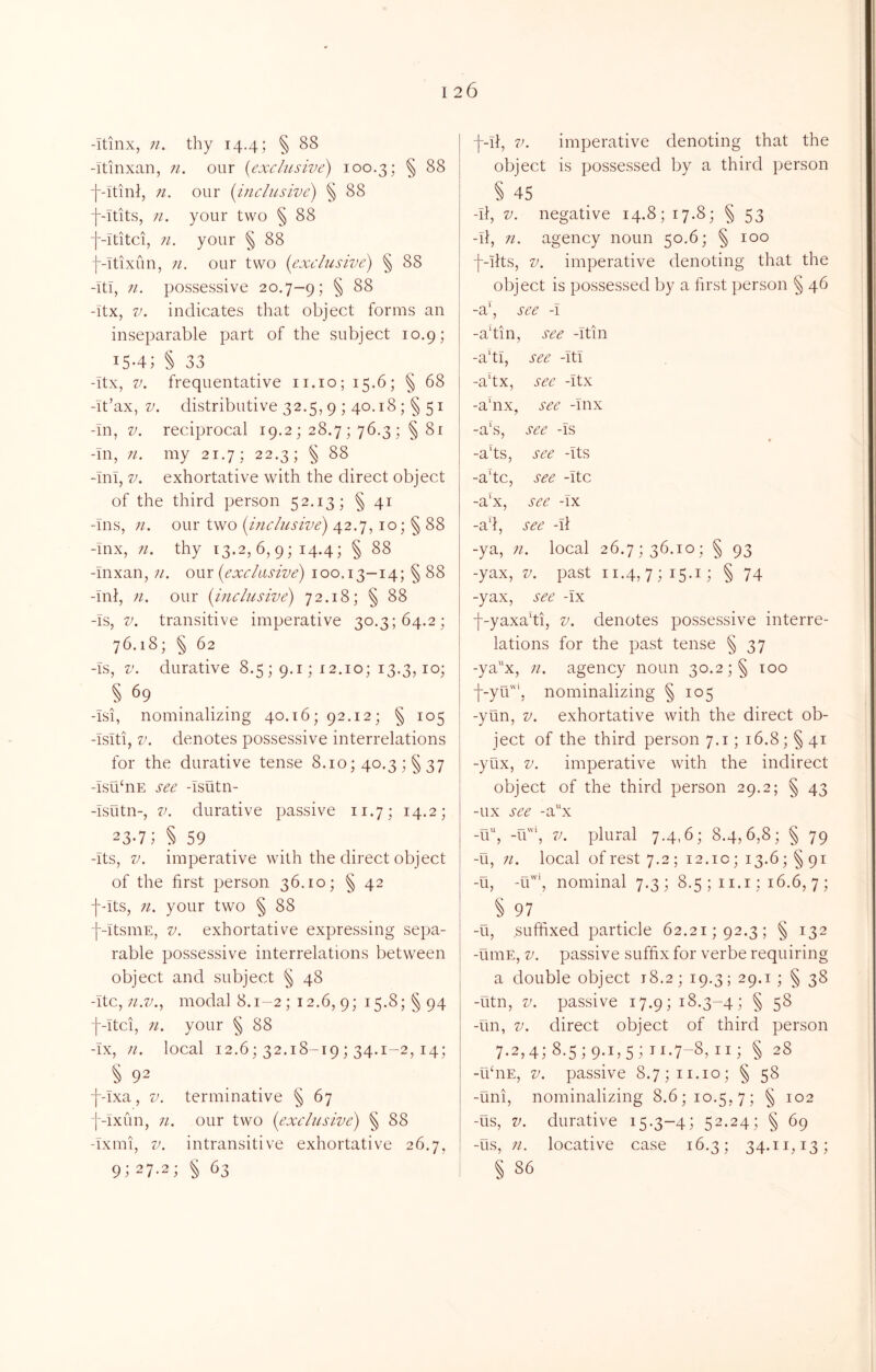 -itinx, n. thy 14.4; § 88 -Ttinxan, 71. our {exclusive) 100.3; § 88 f-Itint, n. our {inclusive) § 88 f-Itits, n. your two § 88 f-Ititci, 71. your § 88 f-itixun, 71. our two {exclusive) § 88 -Tti, 71. possessive 20.7-9; § -itx, V. indicates that object forms an inseparable part of the subject 10.9; 15-4; § 33 -Itx, V. frequentative ii.io; 15.6; § 68 -it’ax, V. distributive 32.5, 9 ; 40.18 ;§ 51 -in, V. reciprocal 19.2; 28.7; 76.3; § 81 -In, 71. my 21.7; 22.3; § 88 -Ini, V. exhortative with the direct object of the third person 52.13; § 41 -Ins, 71. our two 42.7,10; § 88 -Inx, 71. thy 13.2, 6,9; 14.4; § 88 -Inxan, 71. our {exclusive) 100.13—14; § 88 -Ini, 71. our {hiclusive) 72.18; § 88 -Is, V. transitive imperative 30.3; 64.2; 76.18; § 62 -Is, V. durative 8.5; 9.1; 12.10; 13.3,10; § 69 -Isi, nominalizing 40.16; 92.12; § 105 -Isiti, V. denotes possessive interrelations for the durative tense 8.10; 40.3 ;§ 37 -Isti^nE see -Islitn- -Isutn-, V. durative passive 11.7; 14.2; 23*7; § 59 -Its, V. imperative with the direct object of the first person 36.10; § 42 ■f-its, 71. your two § 88 j--ItsmE, V. exhortative expressing sepa- rable possessive interrelations between object and subject § 48 -itc, ;o7;.. modal 8.1-2 ; 12.6, 9; 15.8; § 94 -[--Itci, 71. your § 88 -IX, 71. local 12.6; 32.18-19; 34.1-2,14; § 92 f-Ixa, V. ter mi native § 67 j-Ixun, 71. our two {exclusive) § 88 -Ixmi, V. intransitive exhortative 26.7, 9; 27.2; : ^ 63 f-ii, V. imperative denoting that the object is possessed by a third person § 45 -li, V. negative 14.8; 17.8; § 53 -li, 71. agency noun 50.6; § 100 f-Iits, V. imperative denoting that the object is possessed by a first person § 46 -a‘, see -I -a'tin, see -Itin -a'tl, see -Itl -a‘tx, see -itx -ahix, see -Inx -a\s, see -is -ads, see -Its -adc, see -itc -a‘x, see -Ix -ad, see -il -ya, 71. local 26.7; 36.10; § 93 -yax, V. past 11.4,7; i5-i; § 74 -yax, see -ix -f-yaxadi, v. denotes possessive interre- lations for the past tense § 37 -ya^'x, 71. agency noun 30.2 ;§ 100 ■f-yu', nominalizing § 105 -yun, V. exhortative with the direct ob- ject of the third person 7.1; 16.8; § 41 -yux, V. imperative with the indirect object of the third person 29.2; § 43 -ux see -a'‘x -11, -T\\ V. plural 7.4,6; 8.4,6,8; § 79 -u, 71. local of rest 7.2 ; 12.1c; 13.6; § 91 -ti, -u”’, nominal 7.3; 8.5; ii.i; 16.6,7; § 97 -u, suffixed particle 62.21; 92.3; § 132 -umE, V. passive suffix for verbe requiring a double object 18.2; 19.3; 29.1 ; § 38 -utn, V. passive 17.9; 18.3-4; § 58 -un, V. direct object of third person 7.2,4;8.5;9.i,5;ti.7-8,ii; § 28 -IldiE, V. passive 8.7;ii.io; § 58 -uni, nominalizing 8.6; 10.5,7; § 102 -tis, V. durative 15.3-4; 52.24; § 69 -us, 71. locative case 16.3; 34.11,13; § 86