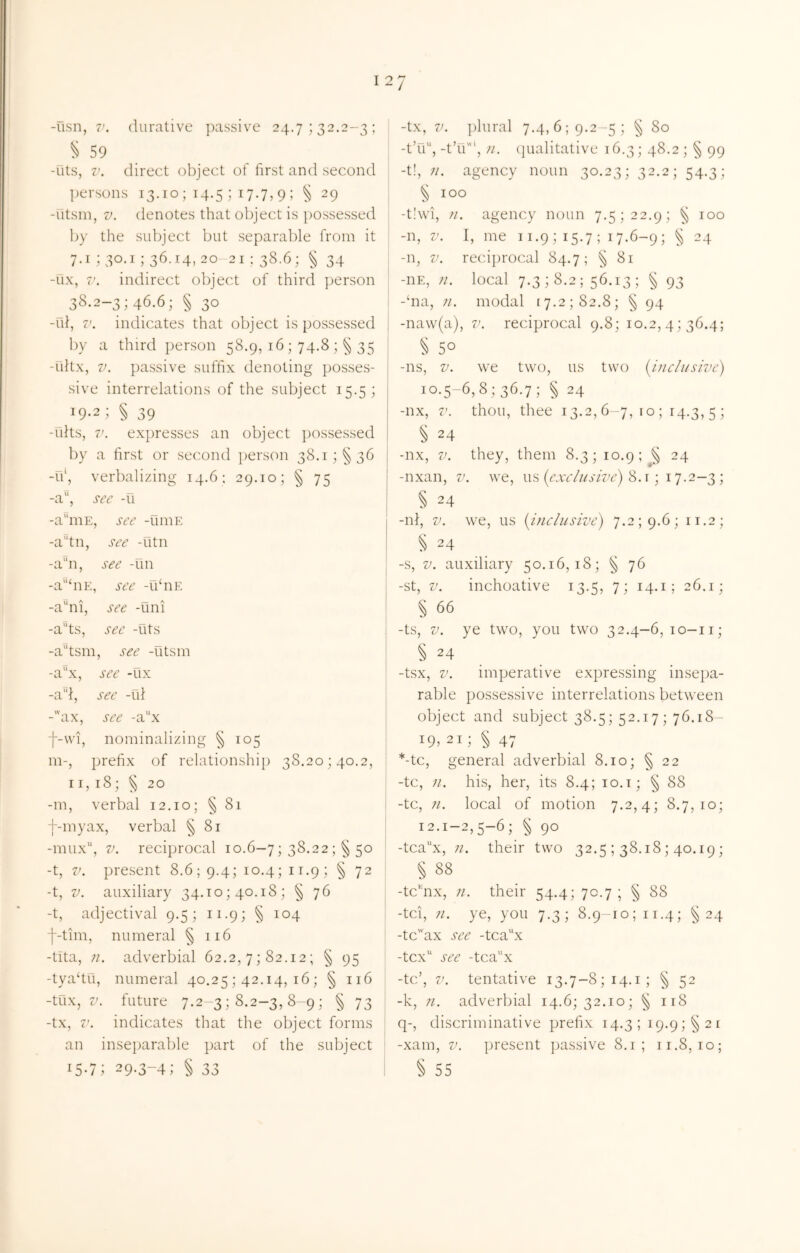 ^ 59 I -Ots, V. direct object of first and second persons 13.10 ; 14.5 ; 17.7, 9 ; § 29 -Otsin, V. denotes that object is possessed by the subject but separable from it : 7.1; 30.1; 36.14, 20-21: 38.6; § 34 -ux, 7’. indirect object of third person 38.2-3; 46.6; § 30 I -ul, V. indicates that object is possessed j by a third person 58.9, 16 ; 74.8 35 i -ultx, V. passive suffix denoting posses- sive interrelations of the subject 15.5; 19-2; § 39 -flits, 7'. expresses an object ])ossessed by a first or second person 38.1; §36 -u\ verbalizing 14.6: 29.10; § 75 -a, see -u -a^iuE, see -uniE -a“tn, see -utn -a!!, see -un j -a°hiE, see -ubiE ! -a^ni, see -uni -a'‘ts, see -fits -a^tsm, see -fitsm -a“x, see -fix -a'd, see -fii -’ax, see -a“x f-\vi, nominalizing § 105 m-, prefix of relationship 38.20; 40.2, I r, 18; § 20 ? -m, verbal 12.10; § 81 f-myax, verbal § 81 -mux, V. reciprocal 10.6-7; 38.22 ;§ 50 -t, V. present 8.6; 9.4; 10.4; 11.9; § 72 -t, V. auxiliary 34.to; 40.18; § 76 -t, adjectival 9.5;ii.9;§io4 j f-tim, numeral § 116 | -tita, n. adverbial 62.2, 7; 82.12; § 95 ! -tya‘tfi, numeral 40,25 ; 42.14, 16 ; § 116 -tux, 7^. future 7.2 3; 8.2-3, 8-9; § 73 -tx, 7’. indicates that the object forms i an inseparable part of the subject 15-7; 29.3-4; § 33 ! -t’fi, -t’fi', }i. (]ualitative 16.3; 48.2 ; § 99 -t!, 11. agency noun 30.23; 32.2; 54.3; S 100 -t!\vi, agency noun 7.5; 22.9; ^ 100 -n, V. I, me 11.9 ; 15.7 ; 17.6-9 ; § 24 -n, V. reciprocal 84.7; § 81 -HE, n. local 7.3; 8.2; 56.13; § 93 -‘na, 71. modal 17.2; 82.8; § 94 -na\v(a), v. reciprocal 9.8; 10.2, 4; 36.4; § 50 -ns, V. we two, us two (^inclusive) 10*5-6,8; 36.7; § 24 -nx, V. thou, thee 13.2,6-7,10; 14.3,5; § 24 -nx, V. they, them 8.3; 10.9; § 24 -nxan, v. we, us ((far///'j77y’) 8.t ; 17.2-3 ; § 24 -ni, V. we, us {iJiclusive) 7.2; 9.6; 11.2; S 24 -s, V. auxiliary 50.16,18; ^ 76 -St, V. inchoative 13.5, 7; 14.i; 26.1; § 66 -ts, V. ye two, you two 32.4—6,10-11; -tsx, V. imperative expressing insepa- rable possessive interrelations between object and subject 38.5; 52.17; 76.18- 19,21; ^ 47 *-tc, general adverbial 8.10; § 22 -tc, 71. his, her, its 8.4; 10.i; § 88 -tc, 71. local of motion 7.2,4; 8.7,10; 12.1-2,5-6; § 90 -tcax, 71. their two 32.5 ; 38.18; 40.19; § 88 -tc'iix, 71. their 54.4; 70.7 ; § 88 -tci, 71. ye, you 7.3; 8.9-10; ir.4; §24 -tcax see -tcax -tcx see -tcax -tc’, V. tentative 13.7-8; 14.i; ^ 52 -k, 71. adverbial 14.6; 32.10; ^ 118 q-, discriminative prefix 14.3; 19.9; §21 -xam, V. ]jresent passive 8.1; 11.8,10; § 55