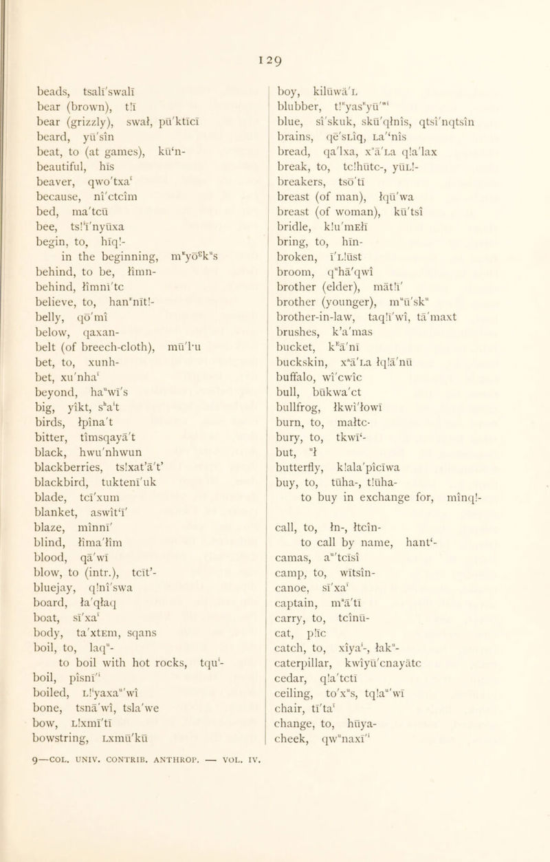 beads, tsalfswali bear (brown), t!i bear (grizzly), swal, pri'kticl beard, yu'sin beat, to (at games), kubi- beaiitifiil, his beaver, qwo'txa^ because, ni'ctcim bed, ma'tcu bee, ts!‘i'nyuxa begin, to, hiq!- in the beginning, m'^yo^k^s behind, to be, hinn- behind, hmni'tc believe, to, han‘nit!- belly, (jo'mi below, qaxan- belt (of breech-cloth), mu'bii bet, to, xunh- bet, xu'nha‘ beyond, hawi's big, yikt, sVt birds, ipina't bitter, timsqaya't black, hwu'nhwun blackberries, tslxat’a't’ blackbird, tukteni'iik blade, tci'xum blanket, aswitd' blaze, minni' blind, iimadim blood, qa'wi blow, to (intr.), tcit’- bluejay, q!ni'sw'a board, la'qla({ boat, sT'xa‘ body, ta'xtEin, sqans boil, to, laq- to boil with hot rocks, tqu- boil, pisni'* boiled, L!'yaxa“'wd bone, tsnabvi, tslabve bow, Llxml'tl bowstring, Lxmu'ku 9—COL. UNIV. CONTRIB. ANTHROP, VOL. IV. I boy, kiluwil'L * blubber, tl'yas-yu'* blue, si'skuk, sku'qlnis, qtsi'nqtsin j brains, (je'sLiq, La'‘nis bread, qa'lxa, x^d'Ea qla'lax break, to, tc!hutc-, yuLl- breakers, tso'ti ' breast (of man), fqu'wa I breast (of woman), ku'tsi I bridle, klu'niEh I bring, to, hln- j broken, I'Llust broom, qha'qwd j brother (elder), mat!!' , brother (younger), mTi'sk brother-in-law, taqll'wi, ta'maxt brushes, k’a'mas I bucket, k*^a'ni I buckskin, x^a'ca iqla'nu buffalo, wd'cwic ' bull, bukw'a'ct ! bullfrog, Ikwi'iowi , burn, to, maltc- bury, to, tkwb- i but, ff butterfly, klala'picivva buy, to, tuha-, t!uha- to buy in exchange for, minq! call, to, hi-, hcin- to call by name, hant‘- camas, a^'tclsi camp, to, wltsin- canoe, sT'xa' captain, m‘‘a'ti carry, to, tcinti- cat, pile catch, to, xiya'-, lak”- caterpillar, kwiyu'enayate cedar, qia'tcti ceiling, to'x“s, tq!a“'wl chair, ti'ta' change, to, huya- cheek, qw‘‘naxl'*