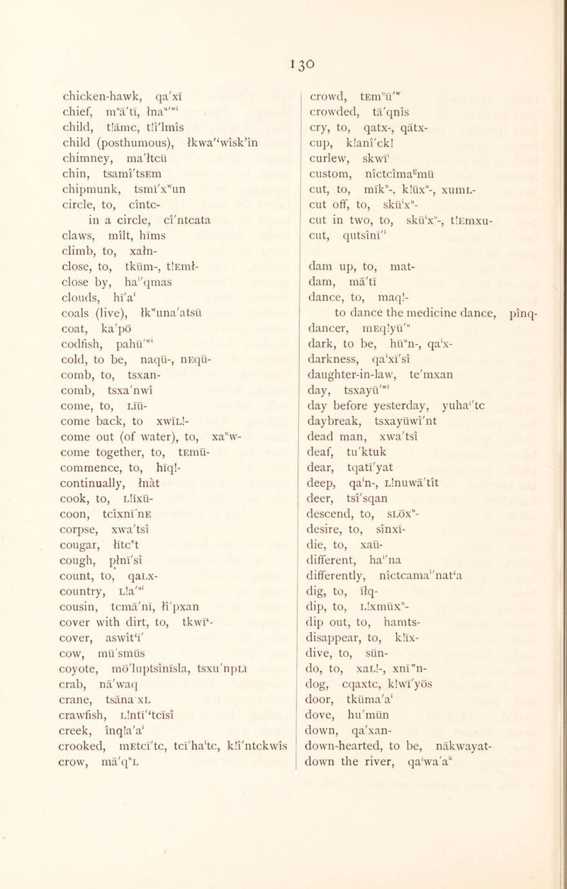 chicken-hawk, qa'xl chief, m’*a'ti, ina'''* child, t!amc, tii'lmis child (posthumous), ikwa'^wisk’in chimney, ma'ltcu chin, tsamidsEin chipmunk, tsmi'x'un circle, to, cintc- in a circle, ci'ntcata claws, milt, hlms climb, to, xaln- close, to, tkum-, tlEml- close by, ha^'qmas clouds, hl'a‘ coals (live), lk'una'atsu coat, ka'po codfish, pahuf'” cold, to be, naqu-, iiEqu- comb, to, tsxan- comb, tsxa'nwi come, to, Llu- come back, to xwil!- come out (of water), to, xa'‘vv- come together, to, tEinu- commence, to, hiq!- continually, hiat cook, to, Llixu- coon, tcixnl'nE corpse, xwa'tsi cougar, lltc^'d cough, plni'si count, to, qaLx- country, Lla'*'* cousin, tcmahii, li'pxan cover with dirt, to, tkwl‘- cover, aswitfi' cow, mu'smus coyote, mo'luptsinisla, tsxu'npu crab, na'waq crane, tsana xl crawfish, Llnti'ficisi creek, inq!a'a‘ crooked, inEtci'tc, tci'hadc, kli'ntckwis crow, ma'q^'L crowd, tEmTd”' crowded, ta'qnis cry, to, qatx-, qatx- cup, k!ani'ck! curlew, skwf custom, nictcima%iu cut, to, mik-, k!ux-, xuniL- CLit off, to, sku’x'^- cut in two, to, sku'x-, tlEmxu- cut, qutsinl'* dam up, to, mat- dam, ma'ti dance, to, maq!- to dance the medicine dance, pinq- dancer, niEqlyu' dark, to be, hu^n-, qa‘x- darkness, qa'xfsi daughter-in-law, te'mxan day, tsxayu''” day before yesterday, yuha'dc daybreak, tsxayuwi'nt dead man, xwa'tsi deaf, tu'ktuk dear, tqati'yat deep, qa'n-, Linuwa'tit deer, tsi'sqan descend, to, slox“- desire, to, sinxl- die, to, xau- different, ha''na differently, nictcama*'natka dig, to, Ilq- dip, to, idxmux- dip out, to, hamts- disappear, to, kfix- dive, to, sun- do, to, xau!-, xni'hi- dog, cqaxtc, klwl'yos door, tkuma'a' dove, hu'mun down, qa'xan- down-hearted, to be, nakwayat- down the river, qahva'a