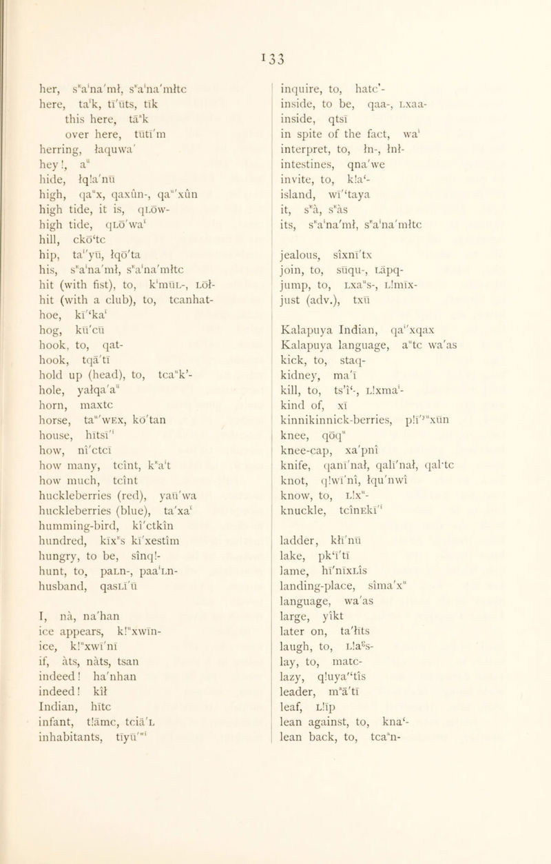 her, sVna'ml, s'ahia'mltc here, ta'k, tl'fits, tik this here, ta'‘k over here, tutl'm herring, kiquwa' hey!, a“ liide, Jqla'nu high, (ia''x, qaxiin-, qa'xim high tide, it is, (|Low- high tide, qLo'wa‘ hill, ckodc hip, ta‘'yu, Iqo'ta his, s’ahia'ml, s'u’na'mltc hit (with fist), to, k'mfiL-, Lof- hit (with a club), to, tcanhat- hoe, ki'^ka' hog, ku'cu hook, to, qat- hook, tqa'ti hold up (head), to, tca'‘k’- hole, yalqa'a horn, maxtc horse, ta“'wEx, kd'tan house, hitsd’ how, ni'ctcT how many, tcint, kVt how much, tcint huckleberries (red), yau'wa huckleberries (blue), ta'xa' humming-bird, ki'ctkin hundred, klx''s kl'xestim hungry, to be, sinq!- hunt, to, pann-, paa'im- husband, qasLl'u T, na, na'han ice appears, kl^xwTn- ice, kl^xw!'!!! if, ats, nats, tsan indeed! ha'nhan indeed! kil Indian, hitc infant, t!amc, tcia'L inhabitants, tTyii'' inquire, to, hatc’- inside, to be, qaa-, Lxaa- inside, qtsi : in spite of the fact, wa' I interpret, to. In-, Inl- , intestines, qna'we invite, to, k!a‘- island, wl'daya it, s^'a, s'us its, s''a'na'ml, sVna'mltc jealous, sixnl'tx i join, to, suqu-, Lapq- jump, to, Lxa'‘s-, Llmlx- I just (adv.), txu I Kalapuya Indian, qa^'xqax Kalapuya language, a'dc wa'as kick, to, staq- kidney, ma'I kill, to, ts’b-, Llxma'- kind of, XI ' kinnikinnick-berries, p!l'^“xun j knee, qdq'‘ I knee-cap, xa'pni ! knife, qanl'nal, qali'nai, ({aide i knot, qlwi'ni, Iqu'nwi ' know, to, l!x- I knuckle, tcinEkl'* ladder, klfnu lake, pkd'tl lame, hl'nixus landing-place, sima'x language, wa'as large, yikt later on, ta'lits laugh, to, L!a%- lay, to, mate- lazy, qluya'dis leader, m‘‘a'ti leaf, L!lp lean against, to, kna‘- I lean back, to, tcadi-