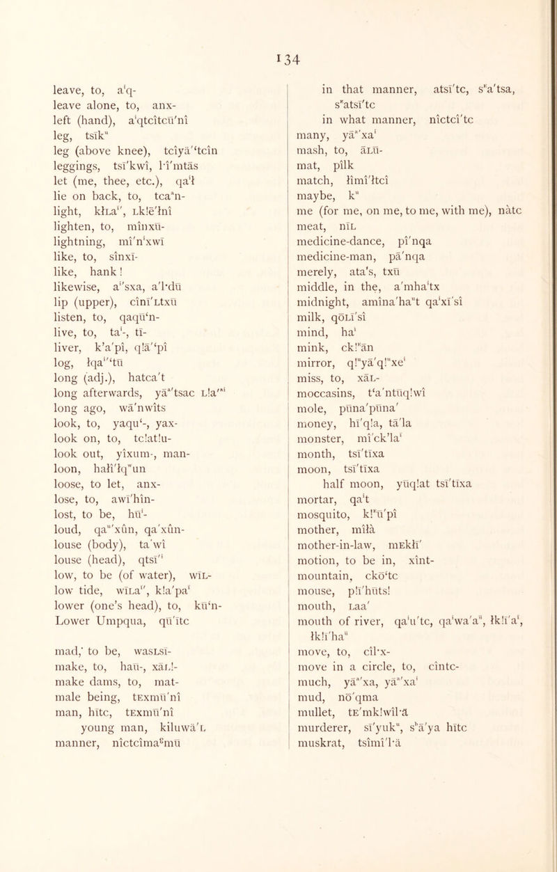 leave, to, a'q- leave alone, to, anx- left (hand), a’qtcitcu'ni leg, tsik leg (above knee), tciya'dcin leggings, tsi'kwi, ki'mtas let (me, thee, etc.), qad lie on back, to, tca'hi- light, klna^', Lkle'hii lighten, to, minxu- lightning, mi'n'xwi like, to, sinxi- like, hank! likewise, a''sxa, a'hdu lip (upper), cinI'Ltxu listen, to, qaqibn- live, to, ta’-, tl- liver, k’a'pi, q!a'‘pi log, lqa‘'‘tii long (adj.), hatca't long afterwards, ya’^'tsac L!a' long ago, wa'nwits look, to, yaqu‘-, yax- look on, to, tc!at!u- look out, yixum-, man- loon, halidq'un loose, to let, anx- lose, to, awi'hin- lost, to be, hrf- loud, qa“'xun, qa'xun- louse (body), ta'wi louse (head), qtsi'* low, to be (of water), wlL- low tide, wlLa', k!a'pa' lower (one’s head), to, kibn- Lower Umpqua, qu'itc mad,’ to be, wasLsY- make, to, hau-, xaiJ- make dams, to, mat- male being, tExmu'ni man, hltc, tExmu'ni young man, kiluwa'L manner, nictcima^mu in that manner, atsi'tc, s’^a'tsa, s’'atsl'tc in what manner, nictci'tc many, ya'''xa‘ mash, to, aLu- mat, pilk match, limi'itci maybe, k me (for me, on me, to me, with me), natc meat, niL medicine-dance, pi'nqa medicine-man, pa'nqa merely, ata's, txu middle, in the, a'mha’tx midnight, amina'ha'^t qa'xi'si milk, qoLi'si mind, ha' mink, ckl'^an mirror, q!’'ya'q!xe' miss, to, xaL- moccasins, t‘a'ntuq!wi mole, puna'puna' money, hi'qla, ta'la monster, mi'ck’la' month, tsi'tlxa moon, tsi'tlxa half moon, yuq!at tsi'tlxa mortar, qa’t mosquito, klTi'pi mother, mila mother-in-law, mEkll' motion, to be in, xint- mountain, ckodc mouse, pll'huts! mouth, Laa' mouth of river, qa'u'tc, qa'wa'a, Ik’I'a', Ikll'ha'' move, to, cibx- move in a circle, to, cintc- much, ya'^'xa, yYd'xa' mud, no'qma mullet, tE'mkIwiba murderer, sl'yuk, s’'a'ya hltc muskrat, tsimi'ba