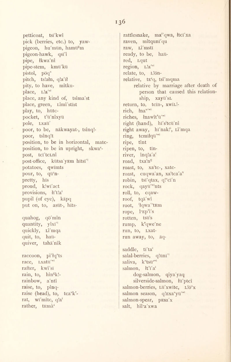 petticoat, tsT'kwi pick (berries, etc.) to, yaw- pigeon, hii'mlin, hamu^m pigeon-hawk, qsi'i pipe, tkwa'ni pipe-stem, kmu'ku pistol, poq' pitch, ts!ain, qla'il pity, to have, mitku- place, L!a'“ place, any kind of, tsima'st place, green, Limi'stist play, to, hutc- pocket, t’u'nixyu pole, Lxau' poor, to be, nakwayat-, tsinq!- poor, tsinqit position, to be in horizontal, mate- position, to be in upright, skwa‘- post, tcI'tcLni post-office, kutsa'yEm hits!'' potatoes, qwimts pour, to, qihn- pretty, his proud, k!wl'act provisions, h't!a‘ pupil (of eye), kapq put on, to, asut-, hlts- quahog, qoffiiin quantity, yixf' quickly, Li'mqa quit, to, hau- quiver, taha'nik raccoon, pi'iq“ts race, Lxatih'” rafter, kwi'si rain, to, hin^k!- rainbow, a'nti raise, to, pinq- raise (head), to, tcak’- rat, wi'mitc, q!a' rather, tEma^ rattlesnake, ma^'qwa, Itci'xa raven, mitqunl'qu raw, Li'mstl ready, to be, hau- red, Lqut region, Lla'^' relate, to, Lion- relative, tE‘q, tsi'mqma relative by marriage after death of person that caused this relation- ship, xayu'sL return, to, tcin-, xwTlI- rich, Ina'^'' riches, Inawit’u'” right (hand), hi's’tcu'ni right away, hl'nak!', Li'mqa ring, tcmilqu''' ripe, tint ripen, to, tin- river, inqia'a' road, txaffi^ roast, to, xahe-, xatc- roast, cuqwa'an, xa’tca'a robin, tsi'qtax, q!cl'n rock, qayu'hits roll, to, eqaw- roof, tqa'wi root, dqwa'’‘tEm rope, I'Eph's rotten, tsffis rump, k’qwe'ne run, to, Lxat- run away, to, aq- saddle, tl'ta' salal-berries, qluni'* saliva, k'dsu'’* salmon, It’i'a' dog-salmon, qiya'yaq silverside-sahnon, iu'ptci salmon-berries, Lu'xwitc, l!ox salmon season, qlExa'^yu'''’ salmon-spear, pEsa'x salt, hiha'xwa