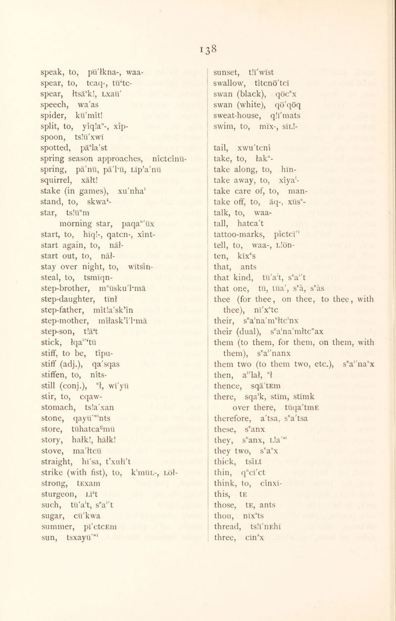 speak, to, pu'ikna-, waa- spear, to, tcaq-, tiktc- spear, ttsa'^k!, Lxau' speech, wa'as spider, ku'mit! split, to, yiq!a-, xip- spoon, tsIu'xwT spotted, pada'st spring season approaches, nictcinu- spring, pa'nu, pa'kn, Lip’a'nu squirrel, xalt! stake (in games), xu'nha‘ stand, to, skwa‘- star, ts!iim morning star, paqa'ux start, to, hlq!-, qatcn-, xint- start again, to, nal- start out, to, nal- stay over night, to, wltsin- steal, to, tsmlqn- step-brother, m'Tisku'hma step-daughter, tml step-father, mitla'sk’in step-mother, miiask’i'hma step-son, t!a‘t stick, lqa''‘tu stiff, to be, tipu- stiff (adj.), qa'sqas stiffen, to, nits- still (conj.), d, wi'yu stir, to, cqaw- stomach, tsia'xan stone, qayu''nts store, tuhatca^mu story, halk!, halk! stove, madtcu straight, hi'sa, t’xulT't strike (with fist), to, khnuL-, loI- strong, tExarn sturgeon, Ll‘t such, tu'ad, sV't sugar, cti'kwa summer, pI'ctcEin sun, tsxayu''^ sunset, th'wTst swallow, titcno'tcT swan (black), qc^c^^x swan (white), qo'qoq sweat-house, qh'mats swim, to, mix-, sIl!- tail, xwu'tcni take, to, lak- take along, to, hln- take away, to, xiya’- take care of, to, man- take off, to, aq-, xus'^- talk, to, waa- tall, hatca't tattoo-marks, pictci'* tell, to, waa-, iJon- ten, Mx^'s that, ants that kind, tu'a’t, s'a’d that one, tu. Ilia', s''a, s^'as thee (for thee, on thee, to thee, with thee), m'x^'tc their, sVna'mdtchix their (dual), s''ahia'mltc'ax them (to them, for them, on them, with them), sV'nanx them two (to them two, etc.), sV'nax then, a'dal, 'd thence, sqa'tEm there, sqa*k, stim, stimk over there, tuqa'tmE therefore, a'tsa, s'a'tsa these, s'anx they, s^'anx, L!a“ they two, s''a“x thick, tsiLt thin, qci'ct think, to, cinxl- this, tE those, tE, ants thou, nix^'ts thread, ts.h'nEhi three, cln^'x