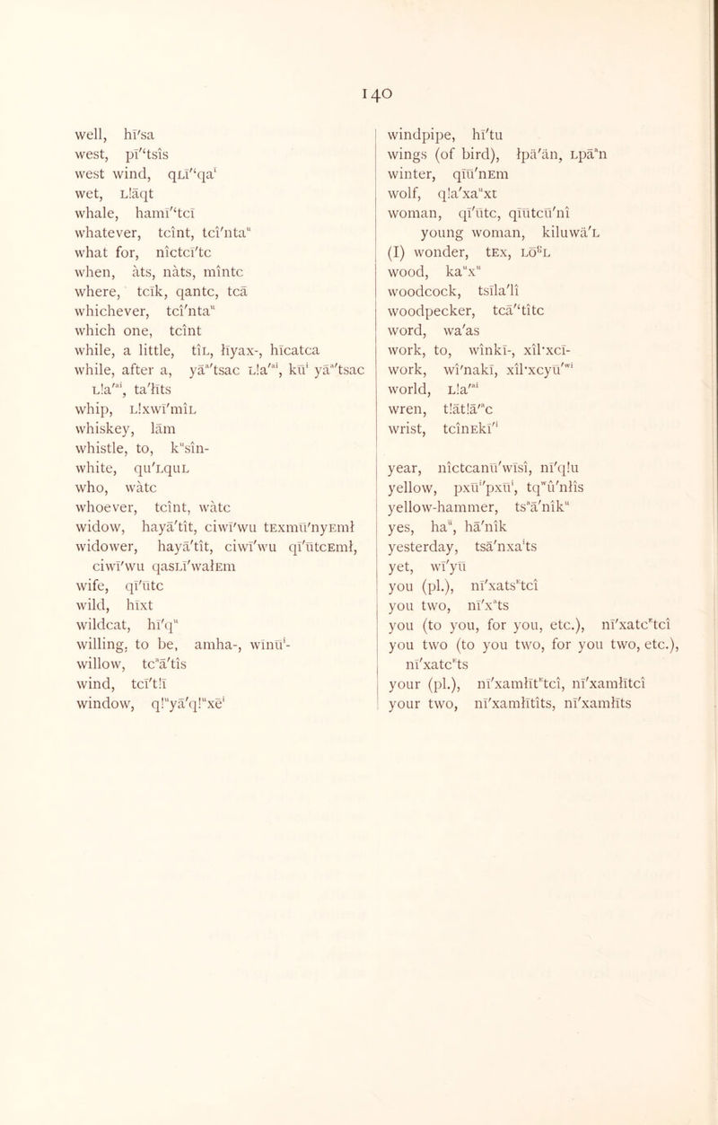 well, hl'sa west, pI'Hsis west wind, qLi'^qa' wet, L!aqt whale, hami'dcT whatever, tcint, tci'nta'' what for, nictci'tc when, ats, nats, mintc where, tcik, qantc, tea whichever, tci'nta'' which one, tcint while, a little, tin, hyax-, hlcatca while, after a, ya'^'tsac Lla'*', ku* ya'^'tsac Lla'*', ta'llts whip, LlxwI'miL whiskey, lam whistle, to, k“sin- white, qu'LquL who, watc whoever, tcint, watc widow, haya'tit, ciwl'wu tExmii'nyEml widower, haya'tit, ciwl'wu qi'utcEinl, ciwl'wu qasLl'walEin wife, ql'utc wild, hixt wildcat, hl'q'^ willing, to be, amha-, winif- willow, tc”a'tis wind, tcl'th window, q!ya'q!xe' windpipe, hl'tu wings (of bird), Ipa'an, Lpahi winter, qlu'nEin wolf, q!a'xaxt woman, ql'utc, qlutcu'ni young woman, kiluwa'n (I) wonder, tEx, lo^“l wood, kaV‘ woodcock, tslla'li woodpecker, tca'ditc word, wa'as work, to, winkT-, xibxci- work, wi'naki, xibxcyu''' world, L’a'^^* wren, t!at!a'“c wrist, tcinEkl' year, nictcanu'wlsi, ni'q!u yellow, pxu‘'pxu', tq'^u'nlis yellow-hammer, ts’^a'nik yes, ha“, ha'nik yesterday, tsa'nxads yet, wi'yu you (ph), m'xats’'dci you two, ni'x'^ts you (to you, for you, etc.), m'xatc’'tci you two (to you two, for you two, etc.), n^xatc^ts your (ph), nl'xamlTt^tci, m'xamlltci your two, m'xamlltits, ni'xamllts
