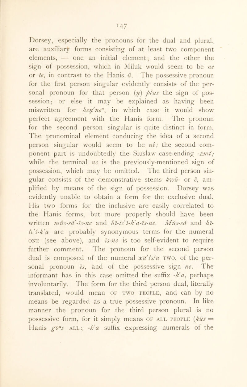 Dorsey, especially the pronouns for the dual and plural, are auxiliary forms consisting' of at least two component elements, — one an initial element; and the other the sign of possession, which in ]\Iiluk would seem to be ne or te, in contrast to the Hanis tl. The possessive pronoun for the first person singular evidently consists of the per- sonal pronoun for that person (;/) plus the sign of pos- session ; or else it may be explained as having been miswritten for Jie7i7ie^\ in which case it would show perfect agreement with the Hanis form. The pronoun for the second person singular is quite distinct in form. The pronominal element conducing the idea of a second person singular would seem to be ne; the second com- ponent part is undoubtedly the Siuslaw case-ending -End; while the terminal ne is the previously-mentioned sign of possession, which may be omitted. The third person sin- gular consists of the demonstrative stems kwiL- or am- plified by means of the sign of possession. Dorsey was evidently unable to obtain a form for the exclusive dual. His two forms for the inclusive are easily correlated to the Hanis forms, but more properly should have been written nius-sa -Is-ne and hi-tci-Jc a-is-7ie. Mus-sd and ki- te i-da are probably synonymous terms for the numeral ONE (see above), and is-7ie is too self-evident to require further comment. The pronoun for the second person dual is composed of the numeral xa ts!u two, of the per- sonal pronoun is^ and of the possessive sign 7ie, The informant has in this case omitted the suffix -k'a, perhaps involuntarily. The form for the third person dual, literally translated, would mean of two people, and can by no means be regarded as a true possessive pronoun. In like manner the pronoun for the third person plural is no possessive form, for it simply means of all people [kus = Hanis gd^^s all; -k'a suffix expressing numerals of the