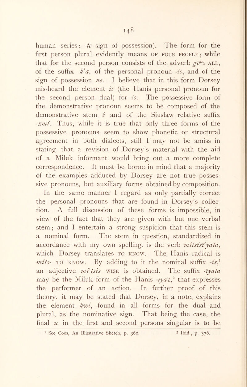 human series *, -te sign of possession). The form for the first person plural evidently means of four people ; while that for the second person consists of the adverb gd^s all, of the suffix -k'of the personal pronoun -ts^ and of the sign of possession ne. I believe that in this form Dorsey mis-heard the element tc (the Hanis personal pronoun for the second person dual) for is. The possessive form of the demonstrative pronoun seems to be composed of the demonstrative stem e and of the Siuslaw relative suffix -Ein{. Thus, while it is true that only three forms of the possessive pronouns seem to show phonetic or structural agreement in both dialects, still I may not be amiss in stating that a revision of Dorsey’s material with the aid of a Miluk informant would bring out a more complete correspondence. It must be borne in mind that a majority of the examples adduced by Dorsey are not true posses- sive pronouns, but auxiliary forms obtained by composition. In the same manner I regard as only partially correct the personal pronouns that are found in Dorsey’s collec- tion. A full discussion of these forms is impossible, in view of the fact that they are given with but one verbal stem ; and I entertain a strong suspicion that this stem is a nominal form. The stem in question, standardized in accordance with my own spelling, is the verb uiitsisiyata.^ which Dorsey translates to know. The Hanis radical is mits- TO KNOW. By adding to it the nominal suffix -is^ an adjective mitsis wise is obtained. The suffix -lyata may be the Miluk form of the Hanis -lyaL^^ that expresses the performer of an action. In further proof of this theory, it may be stated that Dorsey, in a note, explains the element kwi^ found in all forms for the dual and plural, as the nominative sign. That being the case, the final u in the first and second persons singular is to be ^ See Coos, An Illustrative Sketch, p, 360. Ibid., p. 376.