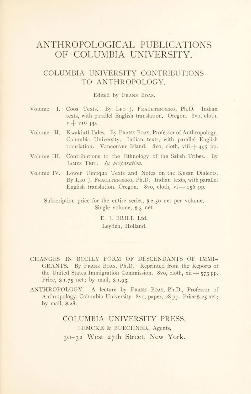 ANTHROPOLOGICAL PUBLICATIONS OF COLUMBIA UNIVERSITY. COLUMBIA UNIVERSITY CONTRIBUTIONS TO ANTHROPOLOGY. Edited by Franz Boas. Volume I. Coos Texts. By Leo J. Frachtenberg, Ph.D. Indian texts, with parallel English translation. Oregon. 8vo, cloth. V 216 pp. Volume 11. Kwakiutl Tales. By Franz Boas, Professor of Anthropology, Columbia University. Indian texts, with parallel English translation. Vancouver Island. 8vo, cloth, viii-j“ 495 PP- Volume III. Contributions to the Ethnology of the Salish Tribes. By James Teit. In p)'eparatio7i. Volume IV. Lower Umpqua Texts and Notes on the Kusan Dialects. By Leo J. Trachtenberg, Ph.D. Indian texts, with parallel English translation. Oregon. 8vo, cloth, vi-)-i56 pp. Subscription price for the entire series, $ 2.50 net per volume. Single volume, $ 3 net. E. J. BRILL Ltd. Leyden, Holland. CHANGES IN BODILY FORM OF DESCENDANTS OF IMMI- GRANTS. By Franz Boas, Ph.D. Reprinted from the Reports of the United States Immigration Commission. 8vo, cloth, xii-j-573 pp. Price, $ 1.75 net; by mail, | 1.93. ANTHROPOLOGY. A lecture by Franz Boas, Ph.D., Professor of Anthropology, Columbia University. 8vo, paper, 28 pp. Price $.25 net; by mail, 3.28. COLUMBIA UNIVERSITY PRESS, LEMCKE cV BUECHNER, Agents, 30-32 West 27th Street, New York.