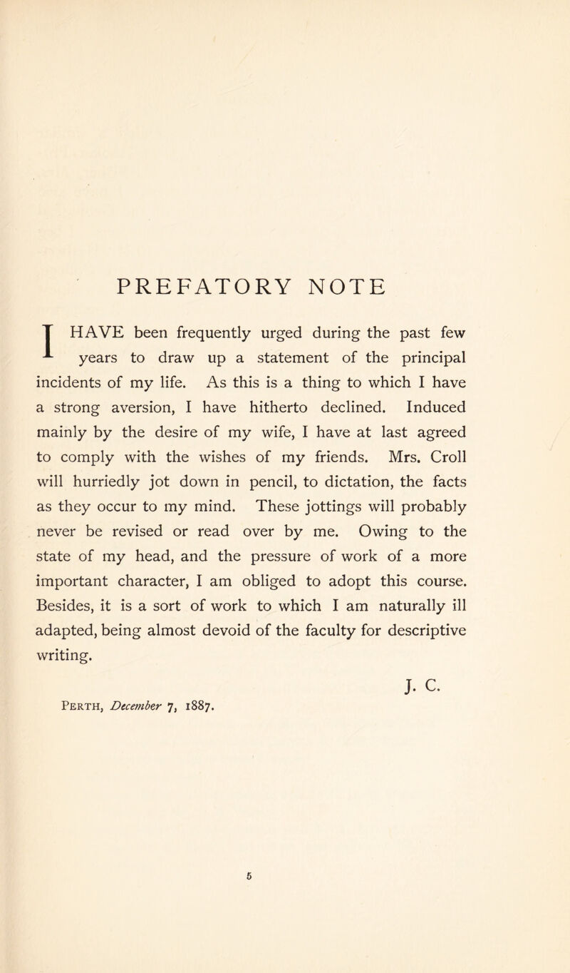 PREFATORY NOTE T HAVE been frequently urged during the past few years to draw up a statement of the principal incidents of my life. As this is a thing to which I have a strong aversion, I have hitherto declined. Induced mainly by the desire of my wife, I have at last agreed to comply with the wishes of my friends. Mrs. Croll will hurriedly jot down in pencil, to dictation, the facts as they occur to my mind. These jottings will probably never be revised or read over by me. Owing to the state of my head, and the pressure of work of a more important character, I am obliged to adopt this course. Besides, it is a sort of work to which I am naturally ill adapted, being almost devoid of the faculty for descriptive writing. J. C. Perth, December 7, 1887. 6