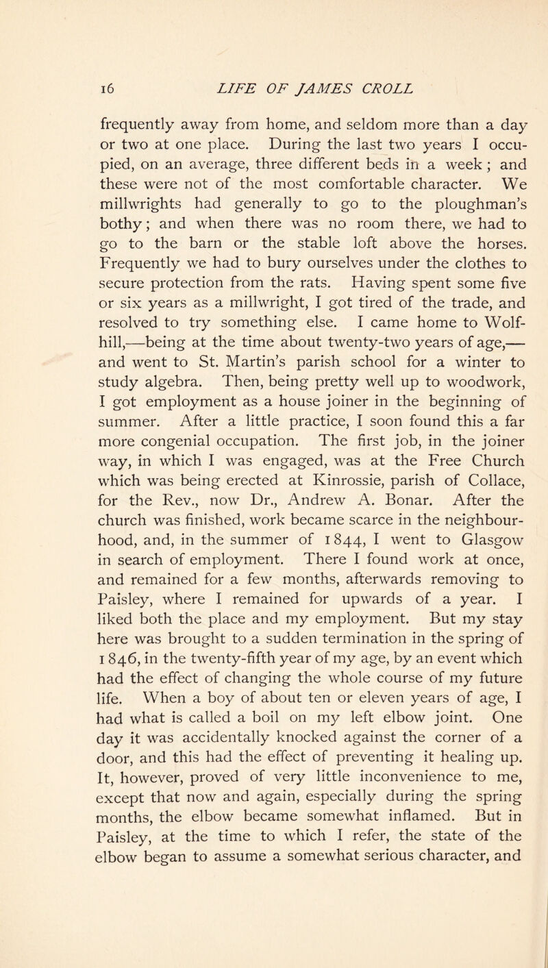 frequently away from home, and seldom more than a day or two at one place. During the last two years I occu- pied, on an average, three different beds in a week ; and these were not of the most comfortable character. We millwrights had generally to go to the ploughman’s bothy; and when there was no room there, we had to go to the barn or the stable loft above the horses. Frequently we had to bury ourselves under the clothes to secure protection from the rats. Having spent some five or six years as a millwright, I got tired of the trade, and resolved to try something else. I came home to Wolf- hill,—being at the time about twenty-two years of age,— and went to St. Martin’s parish school for a winter to study algebra. Then, being pretty well up to woodwork, I got employment as a house joiner in the beginning of summer. After a little practice, I soon found this a far more congenial occupation. The first job, in the joiner way, in which I was engaged, was at the Free Church which was being erected at Kinrossie, parish of Collace, for the Rev., now Dr., Andrew A. Bonar. After the church was finished, work became scarce in the neighbour- hood, and, in the summer of 1844, I went to Glasgow in search of employment. There I found work at once, and remained for a few months, afterwards removing to Paisley, where I remained for upwards of a year. I liked both the place and my employment. But my stay here was brought to a sudden termination in the spring of I 846, in the twenty-fifth year of my age, by an event which had the effect of changing the whole course of my future life. When a boy of about ten or eleven years of age, I had what is called a boil on my left elbow joint. One day it was accidentally knocked against the corner of a door, and this had the effect of preventing it healing up. It, however, proved of very little inconvenience to me, except that now and again, especially during the spring months, the elbow became somewhat inflamed. But in Paisley, at the time to which I refer, the state of the elbow began to assume a somewhat serious character, and