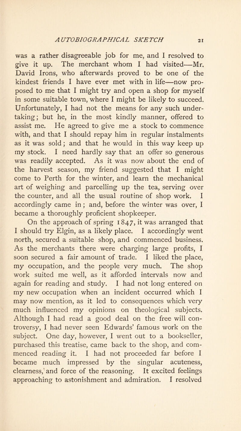 was a rather disagreeable job for me, and I resolved to give it up. The merchant whom I had visited—Mr. David Irons, who afterwards proved to be one of the kindest friends I have ever met with in life—now pro- posed to me that I might try and open a shop for myself in some suitable town, where I might be likely to succeed. Unfortunately, I had not the means for any such under- taking; but he, in the most kindly manner, offered to assist me. He agreed to give me a stock to commence with, and that I should repay him in regular instalments as it was sold; and that he would in this way keep up my stock. I need hardly say that an offer so generous was readily accepted. As it was now about the end of the harvest season, my friend suggested that I might come to Perth for the winter, and learn the mechanical art of weighing and parcelling up the tea, serving over the counter, and all the usual routine of shop work. I accordingly came in; and, before the winter was over, I became a thoroughly proficient shopkeeper. On the approach of spring 1847, it was arranged that I should try Elgin, as a likely place. I accordingly went north, secured a suitable shop, and commenced business. As the merchants there were charging large profits, I soon secured a fair amount of trade. I liked the place, my occupation, and the people very much. The shop work suited me well, as it afforded intervals now and again for reading and study. I had not long entered on my new occupation when an incident occurred which I may now mention, as it led to consequences which very much influenced my opinions on theological subjects. Although I had read a good deal on the free will con- troversy, I had never seen Edwards’ famous work on the subject. One day, however, I went out to a bookseller, purchased this treatise, came back to the shop, and com- menced reading it. I had not proceeded far before I became much impressed by the singular acuteness, clearness,'and force of the reasoning. It excited feelings approaching to astonishment and admiration. I resolved