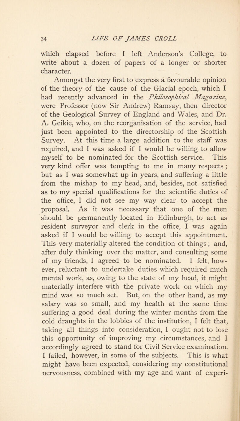 which elapsed before I left Anderson’s College, to write about a dozen of papers of a longer or shorter character. Amongst the very first to express a favourable opinion of the theory of the cause of the Glacial epoch, which I had recently advanced in the Philosophical Magazine^ were Professor (now Sir Andrew) Ramsay, then director of the Geological Survey of England and Wales, and Dr. A. Geikie, who, on the reorganisation of the service, had just been appointed to the directorship of the Scottish Survey. At this time a large addition to the staff was required, and I was asked if I would be willing to allow myself to be nominated for the Scottish service. This very kind offer was tempting to me in many respects ; but as I was somewhat up in years, and suffering a little from the mishap to my head, and, besides, not satisfied as to my special qualifications for the scientific duties of the ofhce, I did not see my way clear to accept the proposal. As it was necessary that one of the men should be permanently located in Edinburgh, to act as resident surveyor and clerk in the office, I was again asked if I would be willing to accept this appointment. This very materially altered the condition of things ; and, after duly thinking over the matter, and consulting some of my friends, I agreed to be nominated. I felt, how- ever, reluctant to undertake duties which required much mental work, as, owing to the state of my head, it might materially interfere with the private work on which my mind was so much set. But, on the other hand, as my salary was so small, and my health at the same time suffering a good deal during the winter months from the cold draughts in the lobbies of the institution, I felt that, taking all things into consideration, I ought not to lose this opportunity of improving my circumstances, and I accordingly agreed to stand for Civil Service examination. I failed, however, in some of the subjects. This is what might have been expected, considering my constitutional nervousness, combined with my age and want of experi-