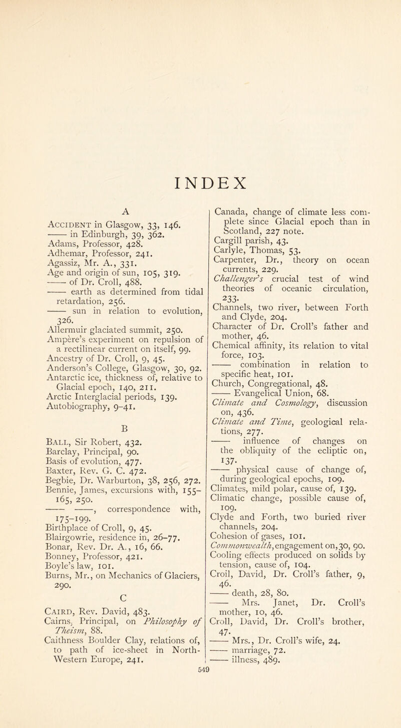 INDEX A Accident in Glasgow, 33, 146. • in Edinburgh, 39, 362. Adams, Professor, 428. Adhemar, Professor, 241. Agassiz, Mr. A., 331. Age and origin of sun, 105, 319. of Dr. Croll, 488. • earth as determined from tidal retardation, 256. sun in relation to evolution, 326. Allermuir glaciated summit, 250. Ampere’s experiment on repulsion of a rectilinear current on itself, 99. Ancestry of Dr. Croll, 9, 45. Anderson’s College, Glasgow, 30, 92. Antarctic ice, thickness of, relative to Glacial epoch, 140, 211. Arctic Interglacial periods, 139. Autobiography, 9-41. B Ball, Sir Robert, 432. Barclay, Principal, 90. Basis of evolution, 477. Baxter, Rev. G. C. 472. Begbie, Dr. Warburton, 38, 256, 272. Bennie, James, excursions with, 155- 165, 250. , correspondence with, .175-199- Birthplace of Croll, 9, 45. Blairgowrie, residence in, 26-77. Bonar, Rev. Dr. A,, 16, 66. Bonney, Professor, 421. Boyle’s law, loi. Burns, Mr., on Mechanics of Glaciers, 290. C Caird, Rev. David, 483. Cairns, Principal, on Philosophy of Theism, 88. Caithness Boulder Clay, relations of, to path of ice-sheet in North- Western Europe, 241. 549 Canada, change of climate less com- plete since Glacial epoch than in Scotland, 227 note. Cargill parish, 43. Carlyle, Thomas, 53. Carpenter, Dr., theory on ocean currents, 229. ChallengeP s crucial test of wind theories of oceanic circulation, 233- Channels, two river, between Forth and Clyde, 204. Character of Dr. Croll’s father and mother, 46. Chemical affinity, its relation to vital force, 103. combination in relation to specific heat, loi. Church, Congregational, 48. Evangelical Union, 68. Climate and Cosmology, discussion on, 436. Climate and Time, geological rela- tions, 277. influence of changes on the obliquity of the ecliptic on, 137- physical cause of change of, during geological epochs, 109. Climates, mild polar, cause of, 139. Climatic change, possible cause of, 109. Clyde and Forth, two buried river channels, 204. Cohesion of gases, loi. engagement 011,30, 90. Cooling eftects produced on solids by tension, cause of, 104. Croil, David, Dr. Croll’s father, 9, 46. death, 28, 80. Mrs. Janet, Dr. Croll’s mother, 10, 46. Croll, David, Dr. Croll’s brother, 47- Mrs., Dr. Croll’s wife, 24. marriage, 72. illness, 489.