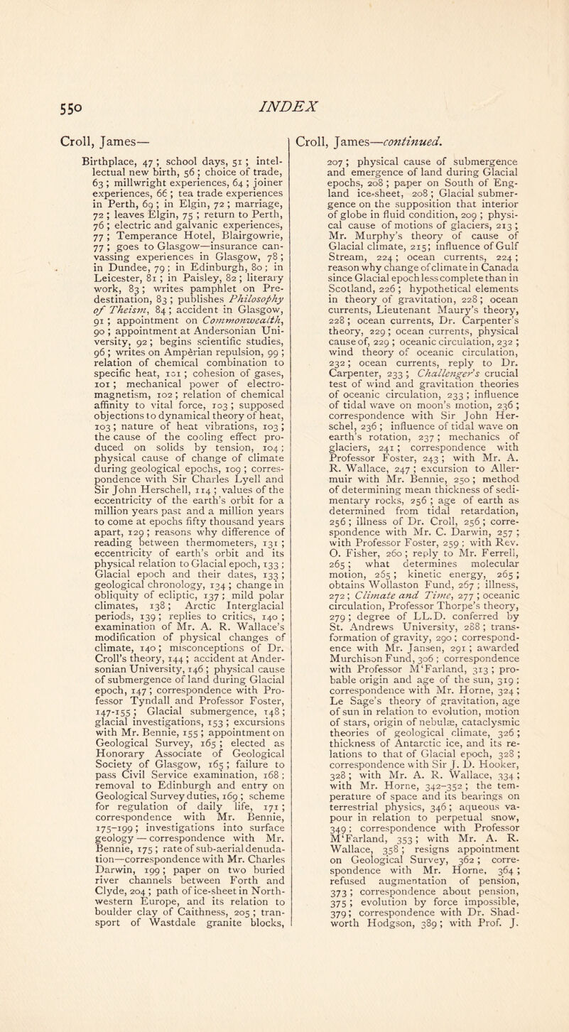 Croll, James— Birthplace, 47 ; school days, 51 ; intel- lectual new birth, 56 ; choice of trade, 63 ; millwright experiences, 64 ; joiner experiences, 66 ; tea trade experiences in Perth, 6g ; in Elgin, 72 ; marriage, 72 ; leaves Elgin, 75 ; return to Perth, 76 ; electric and galvanic experiences, 77 ; Temperance Hotel, Blairgowrie, 77 ; goes to Glasgow—insurance can- vassing experiences in Glasgow, 78 ; in Dundee, 79 ; in Edinburgh, 80; in Leicester, 81 ; in Paisley, 82; literary work, 83; writes pamphlet on Pre- destination, 83 ; publishes Philosophy of Theism, 84; accident in Glasgow, 91 ; appointment on Comm.onwealth, go ; appointment at Andersonian Uni- versity, 92; begins scientific studies, 96 ; writes on Amperian repulsion, 99 ; relation of chemical combination to specific heat, loi ; cohesion of gases, loi ; mechanical power of electro- magnetism, 102 ; relation of chemical affinity to vital force, 103 ; supposed objections to dynamical theory of heat, 103; nature of heat vibrations, 103 ; the cause of the cooling effect pro- duced on solids by tension, 104; physical cause of change of climate during geological epochs, 109 ; corres- pondence with Sir Charles Lyell and Sir John Herschell, 114 ; values of the eccentricity of the earth’s orbit for a million years past and a million years to come at epochs fifty thousand years apart, 129; reasons why difference of reading between thermometers, 131 ; eccentricity of earth’s orbit and its physical relation to Glacial epoch, 133 ; Glacial epoch and their dates, 133 ; geological chronology, 134 ; change in obliquity of ecliptic, 137 ; mild polar climates, 138; Arctic Interglacial periods, 139 ; replies to critics, 140 ; examination of Mr. A. R. Wallace’s modification of physical changes of climate, 140; misconceptions of Dr. Croll’s theory, 144 ; accident at Ander- sonian University, 146 ; physical cause of submergence of land during Glacial epoch, 147; correspondence with Pro- fessor Tyndall and Professor Foster, 147-155 ; Glacial submergence, 148 ; glacial investigations, 153 ; excursions with Mr. Bennie, 155 ; appointment on Geological Survey, 165 ; elected as Honorary Associate of Geological Society of Glasgow, 165 ; failure to pass Civil Service examination, 168 ; removal to Edinburgh and entry on Geological Survey duties, 169 ; scheme for regulation of daily life, 171 ; correspondence with Mr. Bennie, 175-199; investigations into surface geology — correspondence with Mr. Bennie, 175; rate of sub-aerial denuda- tion—correspondence with Mr. Charles Darwin, 199; paper on two buried river channels between Forth and Clyde, 204 ; path of ice-sheet in North- western Europe, and its relation to boulder clay of Caithness, 205 ; tran- sport of Wastdale granite blocks, Croll, James—continued. 207 ; physical cause of submergence and emergence of land during Glacial epochs, 208 ; paper on South of Eng- land ice-sheet, 208 ; Glacial submer- gence on the supposition that interior of globe in fluid condition, 209 ; physi- cal cause of motions of glaciers, 213 ; Mr. Murphy’s theory of cause of Glacial climate, 215; influence of Gulf Stream, 224; ocean currents, 224; reason why change of climate in Canada since Glacial epoch less complete than in Scotland, 226 ; hypothetical elements in theory of gravitation, 228; ocean currents. Lieutenant Maurj^’s theory, 228 ; ocean currents. Dr. Carpenter’s theory, 229; ocean currents, physical cause of, 229 ; oceanic circulation, 232 ; wind theory of oceanic circulation, 232; ocean currents, reply to Dr. Carpenter, 233 ; Challenger s crucial test of wind and gravitation theories of oceanic circulation, 233 ; influence of tidal wave on moon’s motion, 236 ; correspondence with Sir John Her- schel, 236 ; influence of tidal wave on earth’s rotation, 237; mechanics of glaciers, 241 ; correspondence with Professor Foster, 243; with Mr. A. R. Wallace, 247 ; excursion to Aller- muir with Mr. Bennie, 250; method of determining mean thickness of sedi- mentary rocks, 256 ; age of earth as determined from tidal retardation, 256 ; illness of Dr. Croll, 256 ; corre- spondence with Mr. C. Darwin, 257 ; with Professor Foster, 259 ; with Rev. O. Fisher, 260; reply to Mr. Ferrell, 265; what determines molecular motion, 265 ; kinetic energy, 265 ; obtains Wollaston Fund, 267 ; illness, 272 ; Climate and Ti77ie, ; oceanic circulation. Professor Thorpe’s theory, 279 ; degree of LL.D. conferred by St. Andrews University, 288 ; trans- formation of gravity, 290 ; correspond- ence with Mr. Jansen, 291 ; awarded Murchison Fund, 306 ; correspondence with Professor M‘Farland, 313 ; pro- bable origin and age of the sun, 319 ; correspondence with Mr. Horne, 324 ; Le Sage’s theory of gravitation, age of sun in relation to evolution, motion of stars, origin of nebulae, cataclysmic theories of geological climate, 326; thickness of Antarctic ice, and its re- lations to that of Glacial epoch, 328 ; correspondence with Sir J. D. Flooker, 328 ; with Mr. A. R. Wallace, 334 ; with Mr. Horne, 342-352 ; the tem- perature of space and its bearings on terrestrial physics, 346; aqueous va- pour in relation to perpetual snow, 349: correspondence with Professor M‘Farland, 353; with Mr. A. R. Wallace, 358 ; resigns appointment on Geological Survey, 362 ; corre- spondence with Mr. Horne, 364 ; refused augmentation of pension, 373; correspondence about pension, 375 ; evolution by force impossible, 379; correspondence with Dr. Shad- worth Hodgson, 389; with Prof. J.