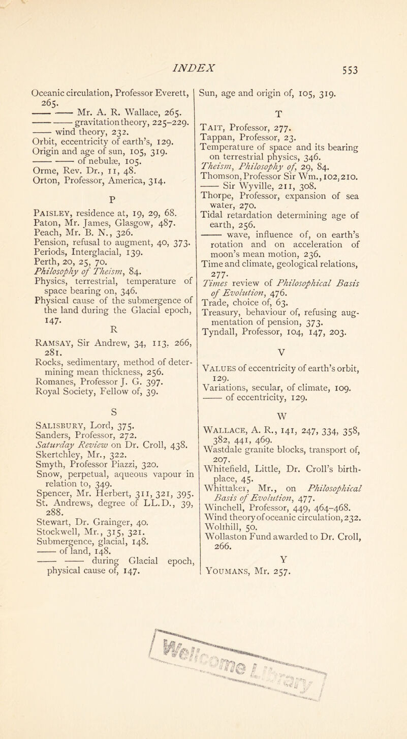 V INDEX 553 Oceanic circulation, Professor Everett, 265. Mr. A. R. Wallace, 265. gravitation theory, 225-229. wind theory, 232. Orbit, eccentricity of earth’s, 129. Origin and age of sun, 105, 319. of nebulae, 105. Orme, Rev. Dr., ii, 48. Orton, Professor, America, 314. P Paisley, residence at, 19, 29, 68. Paton, Mr. James, Glasgow, 487. Peach, Mr. B. N., 326. Pension, refusal to augment, 40, 373. Periods, Interglacial, 139. Perth, 20, 25, 70. Philosophy of Theism, 84. Physics, terrestrial, temperature of space bearing on, 346. Physical cause of the submergence of the land during the Glacial epoch, 147. R Ramsay, Sir Andrew, 34, 113, 266, 281. Rocks, sedimentary, method of deter- mining mean thickness, 256. Romanes, Professor J. G. 397. Royal Society, Fellow of, 39. S Salisbury, Lord, 375. Sanders, Professor, 272. Saturday Review on Dr. Croll, 438. Skertchley, Mr., 322. Smyth, Professor Piazzi, 320. Snow, perpetual, aqueous vapour in relation to, 349. Spencer, Mr. Herbert, 311, 321, 395. St. Andrews, degree of LL.D., 39, 288. Stewart, Dr. Grainger, 40. Stock well, Mr., 315, 321. Submergence, glacial, 148. of land, 148. during Glacial epoch, physical cause of, 147. Sun, age and origin of, 105, 319. T Tait, Professor, 277. Tappan, Professor, 23. Temperature of space and its bearing on terrestrial physics, 346. Theism, Philosophy of, 29, 84. Thomson,Professor Sir Wm., 102,210. Sir Wyville, 211, 308. Thorpe, Professor, expansion of sea water, 270. Tidal retardation determining age of earth, 256. wave, influence of, on earth’s rotation and on acceleration of moon’s mean motion, 236. Time and climate, geological relations, 277. Times review of Philosophical Basis of Evohition, 476. Trade, choice of, 63. Treasury, behaviour of, refusing aug- mentation of pension, 373. Tyndall, Professor, 104, 147, 203. V Values of eccentricity of earth’s orbit, 129. Variations, secular, of climate, 109. of eccentricity, 129. W Wallace, A. R., 141, 247, 334, 358, 382, 441, 469. Wastdale granite blocks, transport of, 207. Whitefield, Little, Dr. Croll’s birth- place, 45. Whittaker, Mr., on Philosophical Basis of Evohttion, 477. Winchell, Professor, 449, 464-468. Wind theory of oceanic circulation, 232. Wohhill, 50. Wollaston Fund awarded to Dr. Croll, 266. Y Youmans, Mr. 257.