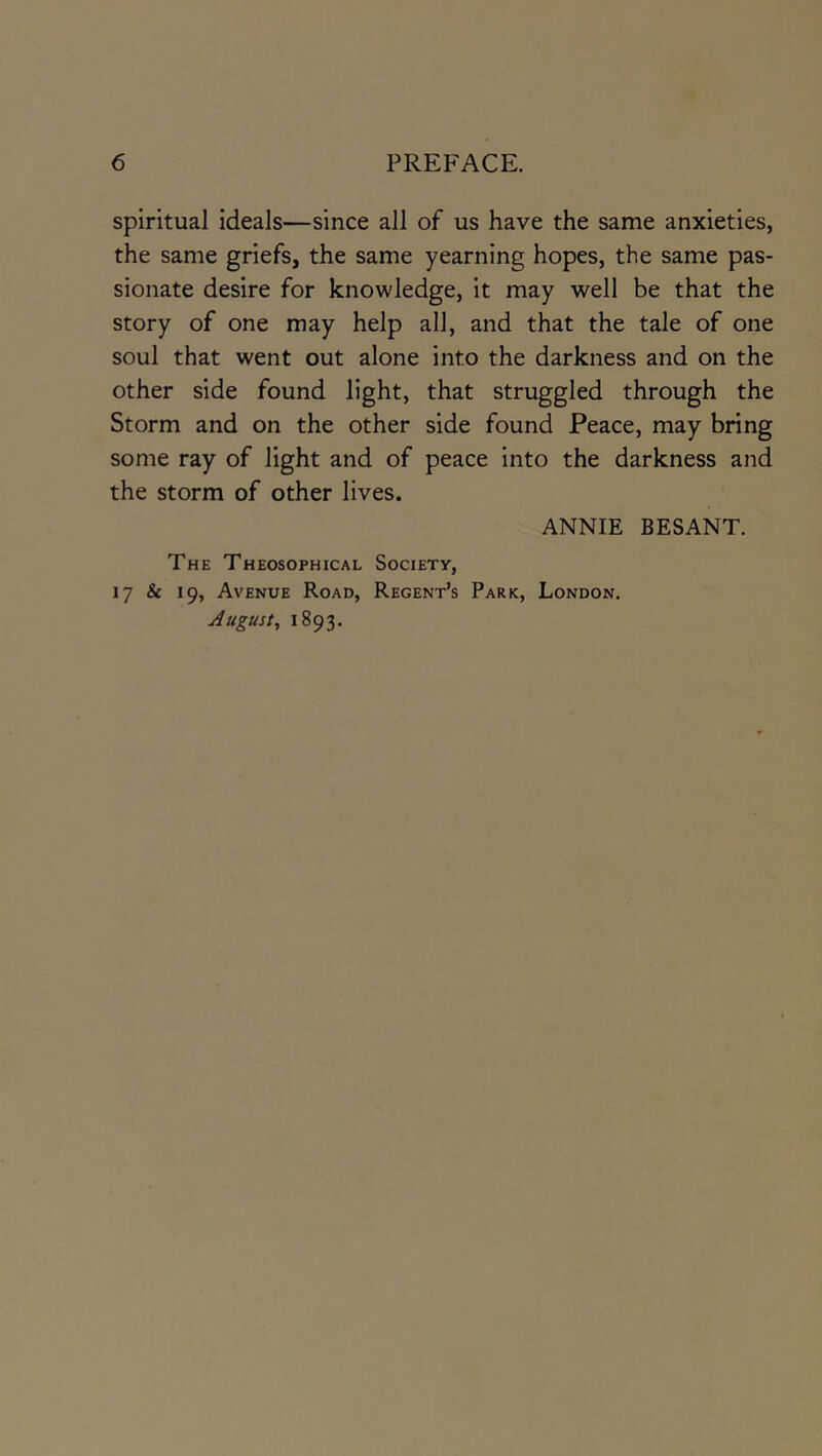 spiritual ideals—since all of us have the same anxieties, the same griefs, the same yearning hopes, the same pas- sionate desire for knowledge, it may well be that the story of one may help all, and that the tale of one soul that went out alone into the darkness and on the other side found light, that struggled through the Storm and on the other side found Peace, may bring some ray of light and of peace into the darkness and the storm of other lives. ANNIE BESANT. The Theosophical Society, 17 & 19, Avenue Road, Regent’s Park, London. August, 1893.