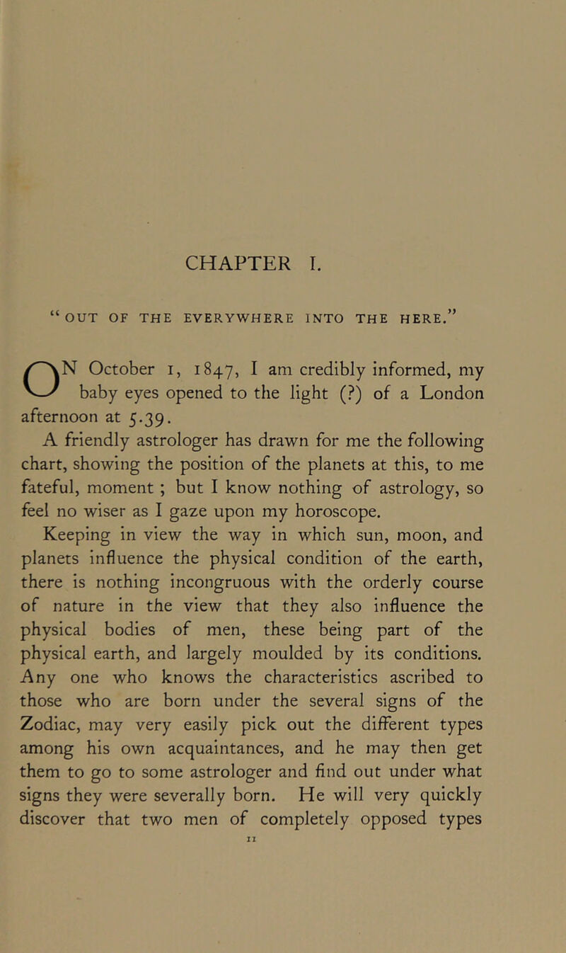 “out of the everywhere into the here.” N October i, 1847, ^ am credibly informed, my baby eyes opened to the light (?) of a London afternoon at 5.39. A friendly astrologer has drawn for me the following chart, showing the position of the planets at this, to me fateful, moment ; but I know nothing of astrology, so feel no wiser as I gaze upon my horoscope. Keeping in view the way in which sun, moon, and planets influence the physical condition of the earth, there is nothing incongruous with the orderly course of nature in the view that they also influence the physical bodies of men, these being part of the physical earth, and largely moulded by its conditions. Any one who knows the characteristics ascribed to those who are born under the several signs of the Zodiac, may very easily pick out the different types among his own acquaintances, and he may then get them to go to some astrologer and find out under what signs they were severally born. He will very quickly discover that two men of completely opposed types